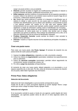 e-planning ad server                                                     Manual de Uso

    cargar una pauta similar a una ya existente.
•   Historial: permite visualizar el registro de modificaciones realizadas en relación a
    la pauta (Cambios de estado, modificación de anuncios, etc.).
•   Editar espacios: permite modificar el comportamiento de los espacios asociados a
    la pauta: indicar si se abrirá en una ventana nueva cuando el usuario haga clic en
    el anuncio, y seleccionar espacios gemelos.
•   Ids: Desde aquí podrá observar (y cambiar si lo deseara) el identificador que el
    sistema le otorgó a cada anuncio de una pauta para un espacio. El sistema
    mantiene dos identificadores que se utilizan para identificar unívocamente la pauta
    y que además pueden ser usados en su sitio web para registrar algún
    comportamiento de sus usuarios (por ejemplo, podría evaluar cuántos usuarios se
    registraron a través de almacenar cuántas veces el identificador fue invocado).
    Uno de los identificadores puede ser modificado por el administrador, para facilitar
    la identificación de cierta pauta (con un nombre más familiar que el código
    automático que genera el sistema). Para analizar las estadísticas de su sitio, en la
    dirección electrónica del link se incluirá el identificador ingresado.
•   Finalizar, Suspender, Cancelar: puede cambiar de estado o bien cancelar la
    pauta en forma definitiva.
•   Informes: muestra un reporte resumen de las estadísticas principales vinculadas a
    la pauta.


Crear una pauta nueva

Para crear una nueva pauta, elija Pauta, Agregar. El proceso de creación de una
pauta consta de cuatro pasos principales:

1) Ingresar los datos obligatorios y asignarla a un sitio, anunciante y espacio.
2) Indicar los criterios de segmentación (opcionales): establecer las especificaciones
    para su aplicación.
3) Indicar las opciones avanzadas (opcionales): permiten indicar seguimiento de
   conversiones, pautas competitivas, grupos, etc.
4) Por último cargar los anuncios correspondientes.

Al momento de crear una nueva pauta, deberá asignarla a un anunciante y a un
espacio específico de un sitio web. Por ello, antes de comenzar el proceso de creación
de una pauta, debe haber ingresado esa información.


Primer Paso: Datos obligatorios
Selección del Anunciante

Seleccione del menú desplegable a qué anunciante corresponde la pauta.
Puede dar de alta un nuevo anunciante eligiendo la opción Agregar Nuevo. Luego
tendrá que volver a elegir la solapa Pautas, Agregar Pauta.

Selección de la Agencia

Si el anunciante contrató la pauta a través de una agencia, podrá elegirla del menú
desplegable. Las agencias pueden darse de alta en el menú Agencias dentro de
Anunciantes..




                                                                              Página 23
 