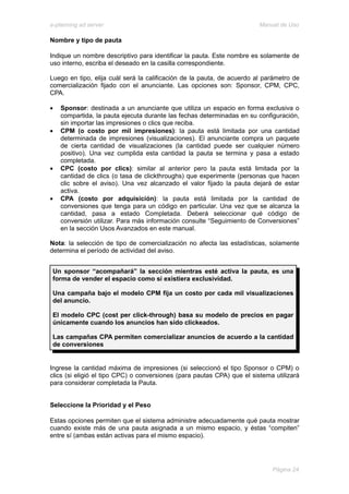 e-planning ad server                                                     Manual de Uso

Nombre y tipo de pauta

Indique un nombre descriptivo para identificar la pauta. Este nombre es solamente de
uso interno, escriba el deseado en la casilla correspondiente.

Luego en tipo, elija cuál será la calificación de la pauta, de acuerdo al parámetro de
comercialización fijado con el anunciante. Las opciones son: Sponsor, CPM, CPC,
CPA.

•   Sponsor: destinada a un anunciante que utiliza un espacio en forma exclusiva o
    compartida, la pauta ejecuta durante las fechas determinadas en su configuración,
    sin importar las impresiones o clics que reciba.
•   CPM (o costo por mil impresiones): la pauta está limitada por una cantidad
    determinada de impresiones (visualizaciones). El anunciante compra un paquete
    de cierta cantidad de visualizaciones (la cantidad puede ser cualquier número
    positivo). Una vez cumplida esta cantidad la pauta se termina y pasa a estado
    completada.
•   CPC (costo por clics): similar al anterior pero la pauta está limitada por la
    cantidad de clics (o tasa de clickthroughs) que experimente (personas que hacen
    clic sobre el aviso). Una vez alcanzado el valor fijado la pauta dejará de estar
    activa.
•   CPA (costo por adquisición): la pauta está limitada por la cantidad de
    conversiones que tenga para un código en particular. Una vez que se alcanza la
    cantidad, pasa a estado Completada. Deberá seleccionar qué código de
    conversión utilizar. Para más información consulte “Seguimiento de Conversiones”
    en la sección Usos Avanzados en este manual.

Nota: la selección de tipo de comercialización no afecta las estadísticas, solamente
determina el período de actividad del aviso.


 Un sponsor “acompañará” la sección mientras esté activa la pauta, es una
 forma de vender el espacio como si existiera exclusividad.

 Una campaña bajo el modelo CPM fija un costo por cada mil visualizaciones
 del anuncio.

 El modelo CPC (cost per click-through) basa su modelo de precios en pagar
 únicamente cuando los anuncios han sido clickeados.

 Las campañas CPA permiten comercializar anuncios de acuerdo a la cantidad
 de conversiones


Ingrese la cantidad máxima de impresiones (si seleccionó el tipo Sponsor o CPM) o
clics (si eligió el tipo CPC) o conversiones (para pautas CPA) que el sistema utilizará
para considerar completada la Pauta.


Seleccione la Prioridad y el Peso

Estas opciones permiten que el sistema administre adecuadamente qué pauta mostrar
cuando existe más de una pauta asignada a un mismo espacio, y éstas “compiten”
entre sí (ambas están activas para el mismo espacio).




                                                                             Página 24
 