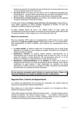 e-planning ad server                                                     Manual de Uso

    horarios por semana. Por ejemplo del 1ero al 25 del mes, los lunes entre las 9 y las
    12 y los miércoles entre las 14 y las 18 hs.
•   Sin fecha de fin: tiene fecha de inicio pero no de fin. Solamente disponible para
    pautas Sponsor. La pauta estará activa hasta que se finalice manualmente con la
    opción Finalizar. Utilícelo para pautas de autopromoción de baja prioridad.
•   Sin fecha de fin y horario semanal: ídem anterior, pero además permite restringir
    la pauta a ciertos días y horas de la semana.

A continuación indique las fechas y horas de inicio y fin de la pauta. Ambas fechas y
horas deben ingresarse en forma completa, respetando el formato. El ícono del
calendario le facilita el ingreso de la fecha .

Si eligió múltiples fechas de inicio y fin, deberá indicar en cada casilla las
combinaciones de fechas que desee: al momento de crear la pauta podrá indicar hasta
10 rangos de fechas y horas. Ingrese una o más fechas de inicio y fin.

Modos de cumplimiento

Para las campañas CPM (costo por visualizaciones) o CPC (costo por clic), podrá
seleccionar el modo de cumplir la pauta: “Distribución Uniforme” o “Lo antes posible”.
Esta especificación le indica al sistema cómo distribuir las visualizaciones de los
anuncios.

•   Lo antes posible: el sistema muestra las N visualizaciones que la pauta tenga
    asignada en la medida en que la página es visitada, la limitante es la cantidad de
    visitas que recibe el espacio.
•   Distribución uniforme: El sistema intenta distribuir uniformemente las N
    visualizaciones que la pauta tiene definidas entre la fecha de inicio y fin de la
    pauta. Por ejemplo si usted determina 100 visualizaciones entre el 1 y 31 de
    diciembre, el sistema no mostrará más de 3 veces por día el aviso.
•   Distribución uniforme/redistribuir si se adelanta: El tráfico de la pauta se
    distribuirá uniformemente a lo largo del periodo de tiempo indicado. Si por alguna
    modificación la pauta llegara a estar adelantada, se calculará una nueva
    distribución de tráfico para que la cantidad de tráfico remanente sea distribuida
    uniformemente en el periodo de tiempo remanente


 En las opciones avanzadas podrá indicarle a la pauta qué hacer si llega a la
 fecha de finalización sin cumplir la totalidad de clics o impresiones.


Segundo Paso: Criterios de Segmentación
Los criterios de segmentación de una pauta son opcionales. Por omisión todas las
opciones de segmentación estarán desactivadas.

Para utilizar uno o más criterios, despliegue la sección en el formulario de Alta o
Edición de Pauta para continuar.

Cada criterio puede ser activado “Mostrar la pauta cuando ...” (muestra siempre que se
cumpla la condición), “No mostrar la pauta cuando ... “ (no muestra a todos los que
cumplen la condición o lo que es lo mismo, muestra a todos los que no cumplen la
condición) bien Desactivado (muestra a todos sin condiciones).




                                                                              Página 26
 