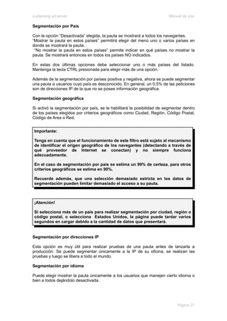 e-planning ad server                                                     Manual de Uso

Segmentación por País

Con la opción “Desactivada” elegida, la pauta se mostrará a todos los navegantes.
“Mostrar la pauta en estos países” permitirá elegir del menú uno o varios países en
donde se mostrará la pauta.
 “No mostrar la pauta en estos países” permite indicar en qué países no mostrar la
pauta. Se mostrará entonces en todos los países NO indicados.

En estas dos últimas opciones debe seleccionar uno o más países del listado.
Mantenga la tecla CTRL presionada para elegir más de una opción.

Además de la segmentación por países positiva y negativa, ahora se puede segmentar
una pauta a usuarios cuyo país es desconocido. En general, un 0,5% de las peticiones
son de direcciones IP de la que no se posee información geográfica.

Segmentación geográfica

Si activó la segmentación por país, se le habilitará la posibilidad de segmentar dentro
de los países elegidos por criterios geográficos como Ciudad, Región, Código Postal,
Código de Area o Red.


 Importante:

 Tenga en cuenta que el funcionamiento de este filtro está sujeto al mecanismo
 de identificar el origen geográfico de los navegantes (detectando a través de
 qué proveedor de Internet se conectan) y no siempre funciona
 adecuadamente.

 En el caso de segmentación por país se estima un 99% de certeza, para otros
 criterios geográficos se estima en 90%.

 Recuerde además, que una selección demasiado estricta en los datos de
 segmentación pueden limitar demasiado el acceso a su pauta.



 ¡Atención!

 Si selecciona más de un país para realizar segmentación por ciudad, región o
 código postal, o selecciona Estados Unidos, la página puede tardar varios
 segundos en cargar debido a la cantidad de datos que presentará.


Segmentación por direcciones IP

Esta opción es muy útil para realizar pruebas de una pauta antes de lanzarla a
producción. Se puede segmentar únicamente a la IP de su oficina, se realizan las
pruebas y luego se libera a todo el mundo.

Segmentación por idioma

Puede elegir mostrar la pauta únicamente a los usuarios que manejen cierto idioma o
bien a todos dejándolo desactivada.




                                                                             Página 27
 