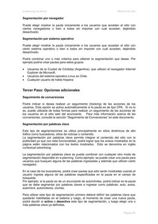 e-planning ad server                                                    Manual de Uso

Segmentación por navegador

Puede elegir mostrar la pauta únicamente a los usuarios que accedan al sitio con
ciertos navegadores o bien a todos sin importar con cuál accedan, dejándolo
desactivado.

Segmentación por sistema operativo

Puede elegir mostrar la pauta únicamente a los usuarios que accedan al sitio con
cierto sistema operativo o bien a todos sin importar con cuál accedan, dejándolo
desactivado.

Podrá combinar uno o más criterios para obtener la segmentación que desee. Por
ejemplo podría crear pautas para estos grupos:

•   Usuarios de la Ciudad de Córdoba (Argentina), que utilicen el navegador Internet
    Explorer de Microsoft.
•   Usuarios del sistema operativo Linux en Chile.
•   Cualquier usuario de habla hispana


Tercer Paso: Opciones adicionales
Seguimiento de conversiones

Podrá indicar si desea realizar un seguimiento (tracking) de las acciones de los
usuarios. Esta opción se activa automáticamente si la pauta es de tipo CPA. Si no lo
es, puede utilizarla de todas formas para realizar un seguimiento de las acciones de
los usuarios en el sitio web del anunciante. Para más información acerca de las
conversiones, consulte la sección “Seguimiento de Conversiones” en este documento.

Segmentación por palabras clave

Este tipo de segmentaciones se utiliza principalmente en sitios dinámicos de alto
tráfico como buscadores, sitios de noticias o contenido.
La segmentación por palabras clave permite integrar el contenido del sitio con la
publicidad ya que con esta funcionalidad, podrá lograr que los avisos mostrados en la
página estén relacionados con los textos mostrados. Esto se denomina en inglés
contextual advertising.

La segmentación por palabras clave se puede combinar con cualquier otro modo de
segmentación disponible en e-planning. Como ejemplo, se puede crear una pauta para
usuarios que busquen alguna de las palabras ingresadas y además que utilicen cierto
navegador.

En el caso de los buscadores, podrá crear pautas que sólo serán mostradas cuando el
usuario ingrese alguna de las palabras especificadas en la pauta en el campo de
búsqueda.
Por ejemplo: si la pauta es de un anunciante de automóviles, podrá indicar en la pauta
que se debe segmentar por palabras claves e ingresar como palabras: auto, autos,
automóvil, automotores, coches.

Para utilizar este tipo de segmentación primero deberá definir las palabras clave que
quedarán habilitadas en el sistema y luego, al momento de crear una nueva pauta,
podrá decidir si activa o desactiva este tipo de segmentación, y luego elegir una o
más palabras clave ya definidas.

                                                                            Página 28
 