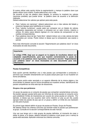 e-planning ad server                                                     Manual de Uso

Si quiere utilizar esta opción Active la segmentación y marque la palabra clave que
desea utilizar como criterio. Puede seleccionar una o más.
De acuerdo al tipo de palabra clave elegida, la ventana le mostrará los valores
(opciones posibles) que puede tomar la palabra clave de acuerdo a la definición
realizada.
Deberá seleccionar los valores que aplican para esta pauta.

•   Para “valores con opciones”, deberá seleccionar uno o más valores del listado y
    presionar Agregar para habilitarlos en la pauta.
•   Para “valores numéricos”, puede optar por comparar con un listado de valores
    ingresados (separados por comas), o comparar por un valor mínimo, máximo o
    ambos. En estos casos deberá ingresar el o los valores de comparación en las
    casillas correspondientes.
•   Para palabras clave de tipo “texto libre”, deberá indicar uno o más valores de texto
    separados por comas. Podrá indicar si desea que la comparación sea exacta o
    parcial.

Para más información consulte la sección “Segmentación por palabras clave” en Usos
Avanzados de este documento.


 Importante:

 el código HTML (tag) que se pegará en la página de resultados deberá ser
 adaptado específicamente, para que muestre correctamente la pauta de
 acuerdo a las palabras clave ingresadas. Consulte la sección “Segmentación
 por palabras clave” en Usos Avanzados en este documento para más
 información.


Pautas Competitivas

Esta opción permite identificar una o más pautas que corresponden a productos o
servicios que compiten directamente con la pauta actual para que no se muestren en
forma simultánea.

Cada pauta podría estar asociada a un espacio diferente de la misma página y los
anunciantes no desean que en forma simultánea se muestren ambas. Identificando las
pautas competitivas se evita este tipo de situaciones.

Grupos a los que pertenece

Un grupo de pautas es un conjunto de pautas que comparten características comunes.
Se pueden agrupar pautas tanto para ver informes de varias pautas en conjunto como
para establecer límites de impresiones por usuario de varias pautas en conjunto. Por
ejemplo, si desea que sus usuarios vean como máximo un pop up por día, puede
agrupar todas las pautas de pop ups en un grupo y definir un límite de una impresión
por día para el grupo.

En primer lugar deberá definir el grupo de pautas en Pautas, Grupo de Pautas.
Allí deberá indicar los criterios comunes que tendrán todas la pautas que pertenezcan
al grupo. Consulte en la sección correspondiente de este manual.

Una vez que tenga uno o más grupos de pautas definidos, al momento de crear o
editar la pauta, si lo desea, deberá indicarle al sistema a qué grupo (uno o varios) la
pauta está asociada. Aplicarán entonces los criterios comunes.


                                                                              Página 29
 