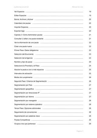 e-planning ad server                                                                                               Manual de Uso

Ver Espacios ….......................................................................................................................       19

Editar Espacios …..................................................................................................................         19

Borrar, Archivar y Activar …...................................................................................................             20

Calendario de pautas …........................................................................................................              20

Importar Espacios …...............................................................................................................          20

Exportar tags …......................................................................................................................       20

Capítulo 3: Cómo Administrar pautas …...............................................................................                        21

Consultar o editar una pauta existente …..............................................................................                      21

Ver la información de una pauta ….......................................................................................                    22

Crear una pauta nueva …......................................................................................................               23

Primer Paso: Datos obligatorios ….......................................................................................                    23

Selección del Anunciante                …................................................................................................   23

Selección de la Agencia …....................................................................................................               23

Nombre y tipo de pauta ….....................................................................................................               24

Seleccione la Prioridad y el Peso …......................................................................................                   24

Asociar la pauta a uno o más espacios …............................................................................                         25

Intervalos de activación ….....................................................................................................             25

Modos de cumplimiento ….....................................................................................................                26

Segundo Paso: Criterios de Segmentación ….......................................................................                            26

Segmentación por País ….....................................................................................................                27

Segmentación geográfica …..................................................................................................                 27

Segmentación por direcciones IP ….......................................................................................                    27

Segmentación por idioma …..................................................................................................                 27

Segmentación por navegador …...........................................................................................                     28

Segmentación por sistema operativo …................................................................................                        28

Tercer Paso: Opciones adicionales …....................................................................................                     28

Seguimiento de conversiones …............................................................................................                   28

Segmentación por palabras clave …......................................................................................                     28

Pautas Competitivas …..........................................................................................................             29

Grupos a los que pertenece …..............................................................................................                  29



                                                                                                                            Página 3
 