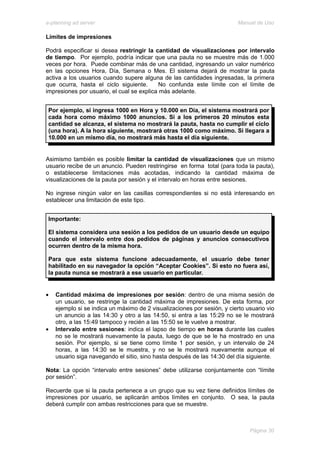 e-planning ad server                                                     Manual de Uso

Límites de impresiones

Podrá especificar si desea restringir la cantidad de visualizaciones por intervalo
de tiempo. Por ejemplo, podría indicar que una pauta no se muestre más de 1.000
veces por hora. Puede combinar más de una cantidad, ingresando un valor numérico
en las opciones Hora, Día, Semana o Mes. El sistema dejará de mostrar la pauta
activa a los usuarios cuando supere alguna de las cantidades ingresadas, la primera
que ocurra, hasta el ciclo siguiente.      No confunda este límite con el límite de
impresiones por usuario, el cual se explica más adelante.


 Por ejemplo, si ingresa 1000 en Hora y 10.000 en Día, el sistema mostrará por
 cada hora como máximo 1000 anuncios. Si a los primeros 20 minutos esta
 cantidad se alcanza, el sistema no mostrará la pauta, hasta no cumplir el ciclo
 (una hora). A la hora siguiente, mostrará otras 1000 como máximo. Si llegara a
 10.000 en un mismo día, no mostrará más hasta el día siguiente.


Asimismo también es posible limitar la cantidad de visualizaciones que un mismo
usuario recibe de un anuncio. Pueden restringirse en forma total (para toda la pauta),
o establecerse limitaciones más acotadas, indicando la cantidad máxima de
visualizaciones de la pauta por sesión y el intervalo en horas entre sesiones.

No ingrese ningún valor en las casillas correspondientes si no está interesando en
establecer una limitación de este tipo.


 Importante:

 El sistema considera una sesión a los pedidos de un usuario desde un equipo
 cuando el intervalo entre dos pedidos de páginas y anuncios consecutivos
 ocurren dentro de la misma hora.

 Para que este sistema funcione adecuadamente, el usuario debe tener
 habilitado en su navegador la opción “Aceptar Cookies”. Si esto no fuera así,
 la pauta nunca se mostrará a ese usuario en particular.


•   Cantidad máxima de impresiones por sesión: dentro de una misma sesión de
    un usuario, se restringe la cantidad máxima de impresiones. De esta forma, por
    ejemplo si se indica un máximo de 2 visualizaciones por sesión, y cierto usuario vio
    un anuncio a las 14:30 y otro a las 14:50, si entra a las 15:29 no se le mostrará
    otro, a las 15:49 tampoco y recién a las 15:50 se le vuelve a mostrar.
•   Intervalo entre sesiones: indica el lapso de tiempo en horas durante las cuales
    no se le mostrará nuevamente la pauta, luego de que se le ha mostrado en una
    sesión. Por ejemplo, si se tiene como límite 1 por sesión, y un intervalo de 24
    horas, a las 14:30 se le muestra, y no se le mostrará nuevamente aunque el
    usuario siga navegando el sitio, sino hasta después de las 14:30 del día siguiente.

Nota: La opción “intervalo entre sesiones” debe utilizarse conjuntamente con “límite
por sesión”.

Recuerde que si la pauta pertenece a un grupo que su vez tiene definidos límites de
impresiones por usuario, se aplicarán ambos límites en conjunto. O sea, la pauta
deberá cumplir con ambas restricciones para que se muestre.



                                                                              Página 30
 