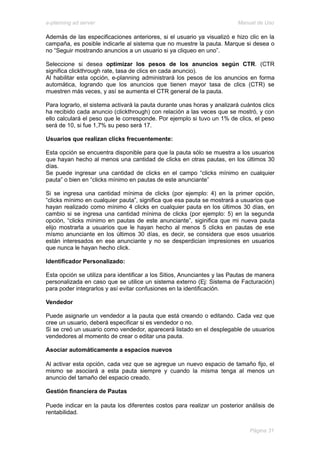 e-planning ad server                                                     Manual de Uso

Además de las especificaciones anteriores, si el usuario ya visualizó e hizo clic en la
campaña, es posible indicarle al sistema que no muestre la pauta. Marque si desea o
no “Seguir mostrando anuncios a un usuario si ya cliqueo en uno”.

Seleccione si desea optimizar los pesos de los anuncios según CTR. (CTR
significa clickthrough rate, tasa de clics en cada anuncio).
Al habilitar esta opción, e-planning administrará los pesos de los anuncios en forma
automática, logrando que los anuncios que tienen mayor tasa de clics (CTR) se
muestren más veces, y así se aumenta el CTR general de la pauta.

Para lograrlo, el sistema activará la pauta durante unas horas y analizará cuántos clics
ha recibido cada anuncio (clickthrough) con relación a las veces que se mostró, y con
ello calculará el peso que le corresponde. Por ejemplo si tuvo un 1% de clics, el peso
será de 10, si fue 1,7% su peso será 17.

Usuarios que realizan clicks frecuentemente:

Esta opción se encuentra disponible para que la pauta sólo se muestra a los usuarios
que hayan hecho al menos una cantidad de clicks en otras pautas, en los últimos 30
días.
Se puede ingresar una cantidad de clicks en el campo “clicks mínimo en cualquier
pauta” o bien en “clicks mínimo en pautas de este anunciante”

Si se ingresa una cantidad mínima de clicks (por ejemplo: 4) en la primer opción,
“clicks mínimo en cualquier pauta”, significa que esa pauta se mostrará a usuarios que
hayan realizado como mínimo 4 clicks en cualquier pauta en los últimos 30 días, en
cambio si se ingresa una cantidad mínima de clicks (por ejemplo: 5) en la segunda
opción, “clicks mínimo en pautas de este anunciante”, siginifica que mi nueva pauta
elijo mostrarla a usuarios que le hayan hecho al menos 5 clicks en pautas de ese
mísmo anunciante en los últimos 30 días, es decir, se considera que esos usuarios
están interesados en ese anunciante y no se desperdician impresiones en usuarios
que nunca le hayan hecho click.

Identificador Personalizado:

Esta opción se utiliza para identificar a los Sitios, Anunciantes y las Pautas de manera
personalizada en caso que se utilice un sistema externo (Ej: Sistema de Facturación)
para poder integrarlos y así evitar confusiones en la identificación.

Vendedor

Puede asignarle un vendedor a la pauta que está creando o editando. Cada vez que
cree un usuario, deberá especificar si es vendedor o no.
Si se creó un usuario como vendedor, aparecerá listado en el desplegable de usuarios
vendedores al momento de crear o editar una pauta.

Asociar automáticamente a espacios nuevos

Al activar esta opción, cada vez que se agregue un nuevo espacio de tamaño fijo, el
mismo se asociará a esta pauta siempre y cuando la misma tenga al menos un
anuncio del tamaño del espacio creado.

Gestión financiera de Pautas

Puede indicar en la pauta los diferentes costos para realizar un posterior análisis de
rentabilidad.


                                                                              Página 31
 