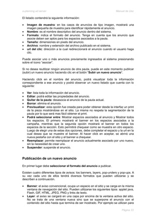 e-planning ad server                                                      Manual de Uso

El listado contendrá la siguiente información:

•   Imagen de muestra: en los casos de anuncios de tipo imagen, mostrará una
    imagen pequeña de muestra para identificar rápidamente el anuncio.
•   Nombre: es el nombre descriptivo del anuncio dentro del sistema.
•   Formato: indica el formato del anuncio. Tenga en cuenta que los anuncio que
    asocie deben ser aptos para los espacios asociados a la pauta.
•   Tamaño: dimensiones en pixels del anuncio.
•   Archivo: nombre y extensión del archivo publicado en el sistema.
•   url del clic: dirección a la cual redireccionará el anuncio cuando el usuario haga
    clic.

Puede asociar uno o más anuncios previamente ingresados al sistema presionando
sobre el ícono “asociar”.

Si no desea reutilizar ningún anuncio de otra pauta, puede en este momento publicar
(subir) un nuevo anuncio haciendo clic en el botón “Subir un nuevo anuncio”.

Haciendo click en el nombre del anuncio, podrá visualizar toda la información
correspondiente a ese anuncio y podrá observar un nuevo listado que cuenta con lo
siguiente:

•   Ver: lista toda la información del anuncio.
•   Editar: podrá editar las propiedades del anuncio.
•   Quitar de la pauta: desasocia el anuncio de la pauta actual.
•   Borrar: elimina el anuncio.
•   Previsualizar: esta opción fue creada para poder obtener desde la interfaz un print
    de la pieza mostrándose en el sitio. La misma no respeta la segmentación de la
    pauta por lo que será mas fácil obtener el print.
•   Podrá seleccionar entre: Mostrar espacios asociados al anuncio y Mostrar todos
    los espacios. El primero mostrará el banner en los espacios asociados a la
    campaña, mientras que la segunda opción mostrará el banner en todos los
    espacios de la sección. Esto permitirá chequear como se muestra en otro espacio.
    Luego de elegir una de estas dos opciones, debe completar el espacio y la url en la
    cual desea que se muestre el banner. Al hacer click en aceptar, se abrirá una
    nueva pestaña con el sitio y el banner a chequear.
•   Reemplazar: permite reemplazar el anuncio actualmente asociado por uno nuevo,
    sin la necesidad de crear uno.
•   Suspender: suspende el anuncio.


Publicación de un nuevo anuncio

En primer lugar debe seleccionar el formato del anuncio a publicar.

Existen cuatro diferentes tipos de avisos: los banners, layers, pop-unders y pop-ups. A
su vez cada uno de ellos tendrá diversos formatos que pueden utilizarse y se
describen a continuación.

•   Banner: el aviso convencional, ocupa un espacio en el sitio y se carga en la misma
    ventana de navegación del sitio. Pueden utilizarse los siguientes tipos: applet java,
    Flash, GIF, HTML, JPEG, PNG y links de texto.
•   Layer: el aviso se cargará en una capa por encima de la ventana activa del sitio.
    No se trata de una ventana nueva sino que se superpone el anuncio con el
    contenido del sitio hasta que termina de ser mostrado. Por ejemplo se utilizan para

                                                                               Página 33
 