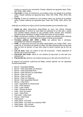 e-planning ad server                                                   Manual de Uso

    mostrar un anuncio con movimiento. Pueden utilizarse los siguientes tipos: Flash,
    GIF, HTML, PNG, JPEG,.
•   Pop-Under: el aviso se mostrará en una ventana nueva, por debajo de la ventana
    activa. Pueden utilizarse los siguientes tipos: Flash, GIF, HTML, PNG, JPEG, Site
    Under.
•   Pop-Up: el aviso se mostrará en una ventana nueva, por encima de la ventana
    activa. Pueden utilizarse los siguientes tipos: Flash, GIF, HTML, PNG, JPEG, Site
    Up.

Cada tipo se combina con alguno de los formatos posibles que se describen aquí:

•   Applet de Java: aplicaciones desarrolladas en Java, que ofrecen diversas
    potencialidades. El archivo en Java debe ser publicado en su sitio web, y desde
    esta pantalla deberá indicarle la ruta completa donde ubicarlo para mostrarlo
    durante la pauta. Modifique el código HTML para indicar la ruta completa.
•   Flash: animaciones creadas en Macromedia, pueden ser estáticos (para utilizarse
    en espacios fijos) o en movimiento (se mueven a través de la pantalla).
•   Formatos gráficos (GIF, JPEG y PNG): son gráficos fijos o animados,
    compatibles con todos los navegadores.
•   HTML: se utiliza para anuncios que estén desarrollados con código HTML, como
    puede ser un formulario de ingreso de datos. No debe utilizarse este formato para
    tags de otros ad servers, en ese caso utilice la opción importar tag de otro ad
    server
•   Link de texto: frase con enlace al sitio del anunciante. Puede especificar el
    tamaño, tipo y color de la letra.
•   Pop-Under Site Under: abrirá en una ventana de pop-under un sitio web (una
    dirección url)
•   Pop-Up Site Up: abrirá en una ventana de pop-up un sitio web (una dirección url)

Si dispone del producto e-planning Ad Magic contará además con los siguientes
formatos disponibles:

•   Banner - Expandible Múltiple
•   Banner - Flash Expandible con Residual
•   Banner - Flash Expandible Push
•   Banner - Flash Generico (no expandible)
•   Banner - Flash con Layer
•   Banner - Flash con Skin
•   Banner - Flash con TakeOver
•   Banner - Flash expandible Rollover
•   Banner - Video Flash
•   Layer - Expandible en 2 Direcciones
•   Layer - Flash Genérico
•   Layer - Layer a Botón
•   Layer - Preview de Home
•   Layer - Union de Layers
•   Layer - Video Flash
•   Pop-Under - Video Flash
•   Pop-Up - Video Flash
•   Triple Impact
•   Video Player - FLV lineal
•   Video Player - FLV lineal con companion SWF
•   Video Player - GIF no-lineal
•   Video Player - JPEG no-lineal


                                                                           Página 34
 