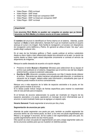 e-planning ad server                                                     Manual de Uso

•   Video Player - PNG no-lineal
•   Video Player - SWF lineal
•   Video Player - SWF lineal con companion SWF
•   Video Player - SWF no lineal con companion SWF
•   Video Player - SWF no-lineal



 ¡Importante!

 Los anuncios Rich Media no pueden ser cargados en pautas que ya tienen
 anuncios no Rich Media y lo mismo ocurre en el caso contrario.


El nombre del anuncio lo identificará en forma interna en el sistema. Además, puede
ingresar un título (o texto alternativo, llamado ALT) que se mostrará cuando el usuario
acerque el cursor a la imagen. Esto facilita la navegación y el acceso con dispositivos
de navegación como teléfonos y Palms. En general se utiliza el texto “clic aquí” pero
puede elegir cualquier otro.

En el caso de los formatos gráficos o Flash, puede publicar el archivo subiéndolo
desde su disco rígido o bien referenciarlo desde otra ubicación en la web. La opción de
subirlo desde su disco rígido estará disponible únicamente si contrato el servicio de
alojamiento de imágenes.

Marque la casilla deseada de acuerdo a la opción elegida:

•   Presione el botón Buscar o Examinar (Browse) para seleccionar de su equipo el
    archivo que publicará en el sistema. Asegúrese que el archivo sea del tipo elegido
    anteriormente y posea la extensión adecuada.
•   Escriba la URL (dirección completa comenzando con http://) desde donde obtener
    el archivo. Recuerde que debe mantener actualizada esta dirección, si cambiara la
    ubicación de la imagen, deberá editar esta información y actualizarla para que el
    sistema pueda mostrar el archivo correctamente.

Marque uno o más espacios de la tabla de espacios asociados a la pauta, en los
cuales querrá mostrar el anuncio.
Si lo desea puede indicar rangos de fechas específicos para mostrar la creatividad
sólo en ese período para el espacio.

Si el formato de anuncio seleccionado no puede ser mostrado en ninguno de los
espacios asociados a la pauta, aparecerá un mensaje de error informándole que el
anuncio no será mostrado hasta que se agregue un espacio apto.

Horario Semanal: Puede segmentar el anuncio por día y hora.

Segmentación de anuncios por país:

Además de poder segmentar una pauta por país, también es posible segmentar los
anuncios dentro de una misma pauta, es decir, si se crea una pauta segmentada para
México y se agregar 4 anuncios, de los cuales 2 irán segmentados para otro país. Es
posible segmentarlos dentro de esa misma pauta.
Otra opción es crear una pauta sin segmentación por país y luego segmentar cada uno
de los anuncios subidos para que se muestren en distintos países.




                                                                             Página 35
 