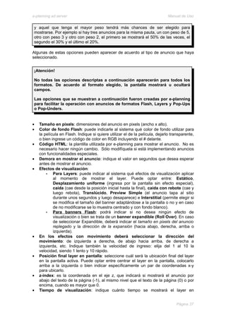 e-planning ad server                                                          Manual de Uso


 y aquel que tenga el mayor peso tendrá más chances de ser elegido para
 mostrarse. Por ejemplo si hay tres anuncios para la misma pauta, un con peso de 5,
 otro con peso 3 y otro con peso 2, el primero se mostrará el 50% de las veces, el
 segundo el 30% y el último el 20%.

Algunas de estas opciones pueden aparecer de acuerdo al tipo de anuncio que haya
seleccionado.


 ¡Atención!

 No todas las opciones descriptas a continuación aparecerán para todos los
 formatos. De acuerdo al formato elegido, la pantalla mostrará u ocultará
 campos.

 Las opciones que se muestran a continuación fueron creadas por e-planning
 para facilitar la operación con anuncios de formatos Flash, Layers y Pop-Ups
 o Pop-Unders.


•   Tamaño en pixels: dimensiones del anuncio en pixels (ancho x alto).
•   Color de fondo Flash: puede indicarle al sistema qué color de fondo utilizar para
    la película en Flash. Indique si quiere utilizar el de la película, dejarlo transparente,
    o bien ingrese un código de color en RGB incluyendo el # delante.
•   Código HTML: la plantilla utilizada por e-planning para mostrar el anuncio. No es
    necesario hacer ningún cambio. Sólo modifíquela si está implementando anuncios
    con funcionalidades especiales.
•   Demora en mostrar el anuncio: indique el valor en segundos que desea esperar
    antes de mostrar el anuncio.
•   Efectos de visualización:
        •   Para Layers: puede indicar al sistema qué efectos de visualización aplicar
            al momento de mostrar el layer. Puede optar entre: Estático,
            Desplazamiento uniforme (ingresa por la pantalla sin efecto especial),
            caída (cae desde la posición inicial hasta la final), caída con rebote (cae y
            luego rebota), Translúcido, Preview Simple (el anuncio tapa al sitio
            durante unos segundos y luego desaparece) e Interstitial (permite elegir si
            se modifica el tamaño del banner adaptándose a la pantalla o no y en caso
            de no modificarse se lo muestra centrado y con fondo blanco).
        •   Para banners Flash: podrá indicar si no desea ningún efecto de
            visualización o bien se trata de un banner expandible (Roll Over). En caso
            de seleccionar Expandible, deberá indicar el tamaño en pixels del anuncio
            replegado y la dirección de la expansión (hacia abajo, derecha, arriba o
            izquierda).
•   En los efectos con movimiento deberá seleccionar la dirección del
    movimiento: de izquierda a derecha, de abajo hacia arriba, de derecha a
    izquierda, etc. Indique también la velocidad de ingreso: elija del 1 al 10 la
    velocidad, siendo 1 lento y 10 rápido.
•   Posición final layer en pantalla: seleccione cuál será la ubicación final del layer
    en la pantalla activa. Puede optar entre centrar el layer en la pantalla, colocarlo
    arriba a la izquierda o bien indicar específicamente un par de coordenadas x-y
    para ubicarlo.
•   z-index: es la coordenada en el eje z, que indicará si mostrará el anuncio por
    abajo del texto de la página (-1), al mismo nivel que el texto de la página (0) o por
    encima, cuando es mayor que 0.
•   Tiempo de visualización: indique cuánto tiempo se mostrará el layer en


                                                                                  Página 37
 