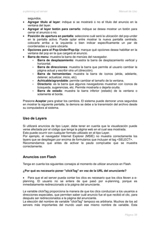 e-planning ad server                                                     Manual de Uso

    segundos.
•   Agregar título al layer: indique si se mostrará o no el título del anuncio en la
    ventana del layer.
•   Agregar al layer botón para cerrarlo: indique se desea mostrar un botón para
    cerrar el anuncio o no.
•   Posición de apertura en pantalla: seleccione cuál será la ubicación del pop-under
    en la pantalla activa. Puede optar entre mostrar la nueva pantalla centrada,
    colocarla arriba a la izquierda o bien indicar específicamente un par de
    coordenadas x-y para ubicarla.
•   Opciones para el Pop-Under/Pop-Up: marque qué opciones desea habilitar en la
    ventana del pop en la que cargará el anuncio.
•   Barra de menu: muestra la barra de menúes del navegador.
        •   Barra de desplazamiento: muestra la barra de desplazamiento vertical y
            horizontal.
        •   Barra de direcciones: muestra la barra que permite al usuario cambiar la
            página actual y escribir otra url (dirección).
        •   Barra de herramientas: muestra la barra de íconos (atrás, adelante,
            detener, actualizar, inicio, etc).
        •   Achicable/agrandable: permite cambiar el tamaño de la ventana.
        •   Directorio: es la barra que algunos navegadores muestran con íconos de
            búsqueda, sugerencias, etc. Permite mostrarla o dejarla oculta.
        •   Barra de estado: muestra la barra inferior (estado) de la ventana o
            solamente el borde.

Presione Aceptar para grabar los cambios. El sistema puede demorar unos segundos
en mostrar la siguiente pantalla, la demora se debe a la transmisión del archivo desde
su computadora al sistema.


Uso de Layers

Si utilizará anuncios de tipo Layer, debe tener en cuenta que la visualización puede
verse afectada por el código que tenga la página web en el cual sea mostrada.
Esto puede ocurrir con cualquier formato utilizado en el tipo Layer.
Por ejemplo, el navegador Internet Explorer (MSIE) no muestra correctamente los
layers que se despliegan por encima de formularios que incluyan el tag <SELECT>.
Recomendamos que antes de activar la pauta compruebe que se muestra
correctamente.


Anuncios con Flash
Tenga en cuenta los siguientes consejos al momento de utilizar anuncios en Flash.

¿Por qué es necesario poner "clickTag" en vez de la URL del anunciante?

• Para que el ad server pueda contar los clics es necesario que los clics lleven a e-
planning. El usuario no se entera de que pasó por e-planning, porque es
inmediatamente redireccionado a la página del anunciante.

La variable clickTag proporciona la manera de que los clics conduzcan a los usuarios a
direcciones especiales, que permiten saber cuál anuncio fue el que recibió el clic, para
después ser redireccionados a la página del anunciante.
La elección del nombre de variable "clickTag" tampoco es arbitraria. Muchos de los ad
servers más importantes del mundo usan ese mismo nombre de variable. Esta


                                                                              Página 38
 