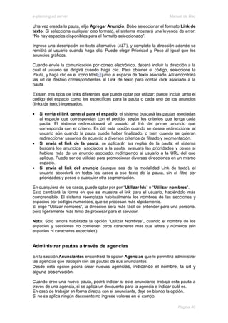 e-planning ad server                                                        Manual de Uso

Una vez creada la pauta, elija Agregar Anuncio. Debe seleccionar el formato Link de
texto. Si selecciona cualquier otro formato, el sistema mostrará una leyenda de error:
“No hay espacios disponibles para el formato seleccionado”.

Ingrese una descripción en texto alternativo (ALT), y complete la dirección adonde se
remitirá al usuario cuando haga clic. Puede elegir Prioridad y Peso al igual que los
anuncios gráficos.

Cuando envíe la comunicación por correo electrónico, deberá incluir la dirección a la
cual el usuario se dirigirá cuando haga clic. Para obtener el código, seleccione la
Pauta, y haga clic en el ícono html junto al espacio de Texto asociado. Allí encontrará
las url de destino correspondientes al Link de texto para contar click asociado a la
pauta.

Existen tres tipos de links diferentes que puede optar por utilizar: puede incluir tanto el
código del espacio como los específicos para la pauta o cada uno de los anuncios
(links de texto) ingresados.

•   Si envía el link general para el espacio: el sistema buscará las pautas asociadas
    al espacio que correspondan con el pedido, según los criterios que tenga cada
    pauta. El sistema redireccionará al usuario al link del primer anuncio que
    corresponda con el criterio. Es útil esta opción cuando se desea redireccionar al
    usuario aún cuando la pauta puede haber finalizado, o bien cuando se quieran
    redireccionar usuarios de acuerdo a diversos criterios de filtrado y segmentación.
•   Si envía el link de la pauta, se aplicarán las reglas de la pauta: el sistema
    buscará los anuncios asociados a la pauta, evaluará las prioridades y pesos si
    hubiera más de un anuncio asociado, redirigiendo al usuario a la URL del que
    aplique. Puede ser de utilidad para promocionar diversas direcciones en un mismo
    espacio.
•   Si envía el link del anuncio (aunque sea de la modalidad Link de texto), el
    usuario accederá en todos los casos a ese texto de la pauta, sin el filtro por
    prioridades y pesos o cualquier otra segmentación.

En cualquiera de los casos, puede optar por por “Utilizar Ids” o “Utilizar nombres”.
Esto cambiará la forma en que se muestra el link para el usuario, haciéndolo más
comprensible. El sistema reemplaza habitualmente los nombres de las secciones y
espacios por códigos numéricos, que se procesan más rápidamente.
Si elige “Utilizar nombres”, la dirección será más fácil de entender para una persona,
pero ligeramente más lento de procesar para el servidor.

Nota: Sólo tendrá habilitada la opción “Utilizar Nombres”, cuando el nombre de los
espacios y secciones no contienen otros caracteres más que letras y números (sin
espacios ni caracteres especiales).


Administrar pautas a través de agencias

En la sección Anunciantes encontrará la opción Agencias que le permitirá administrar
las agencias que trabajan con las pautas de sus anunciantes.
Desde esta opción podrá crear nuevas agencias, indicando el nombre, la url y
alguna observación.

Cuando cree una nueva pauta, podrá indicar si este anunciante trabaja esta pauta a
través de una agencia, si se aplica un descuento para la agencia e indicar cuál es.
En caso de trabajar en forma directa con el anunciante, deje en blanco la opción.
Si no se aplica ningún descuento no ingrese valores en el campo.

                                                                                 Página 40
 
