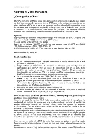 e-planning ad server                                                     Manual de Uso


Capítulo 4: Usos avanzados
¿Qué significa e-CPM?
El eCPM (effective CPM) se utiliza para comparar el rendimiento de pautas que pagan
de distintas maneras. Se convierte todo a CPM para poder realizar comparaciones, en
otras palabras, eCPM es la forma de expresar en dinero la relación que existe entre
las acciones que cumplió una pauta (Ej: entre impresiones y clicks) lo cual permite
compararla con el rendimiento de otras pautas de igual peso que pagan de distintas
maneras para ordenarlas y darle visualización dependiendo su valor de eCPM.

Ejemplo:
Supongamos que tenemos una pauta que paga 0,10 centavos por click. Luego de una
semana, registró 100.000 impresiones y 2.000 clicks.
Generó por lo tanto $200 (0,10 x 2000).
Como se necesitaron 100.000 impresiones para generar eso, el eCPM es $200 /
100.000 impresiones = $200 / 100 CPM = $2.
(100 cpm surge de dividir 100.000 / 1000 cpm = 100. Se pasa todo a CPM)

Entonces el eCPM es de $2.

Implementación

•   En las "Preferencias Globales" se debe seleccionar la opción "Optimizar por eCPM
    pautas con prioridad 1, 2, 3, 4 etc".
•   Luego indicar un "Porcentaje de impresiones utilizadas para investigación en
    optimización por eCPM". Hay un rango de porcentajes del 0% al 60%. Esto
    también se realiza a través de las preferencias globales. El porcentaje de
    investigación por defecto es 1% y lo puede modificar en cualquier momento.
    NOTA: El cambio en el porcentaje se aplica instantáneamente.
•   Se puede crear la campaña, bajo CPM, CPC, Sponsor o CPA.
    NOTA: El tipo de pauta no influye para nada en el cálculo del eCPM o de los
    pagos. En lo único que influye es en determinar cuando se termina la pauta.
•    Al momento de asignar la Prioridad, debe seleccionarse la misma prioridad que se
    seleccionó en las "Preferencias Globales".
•   Completar los datos del precio de la pauta (obligatorio).
•   De esta manera, el sistema irá calculando el eCPM de cada pauta y mostrará
    mayor cantidad de veces la pauta que tenga mayor eCPM.

El eCPM se calcula por Pauta y Espacio y Pauta, Banner y Espacio, para cualquier
pauta que tenga especificado precio.
Cuando se subió la versión 4.3.1 hubo una mejora sustancial al reemplazar la
modalidad del período de prueba por una prueba continua: en lugar de probar las
pautas solamente durante un período inicial, todas las pautas se prueban
continuamente. Esto se adapta mejor a los cambios en los eCPMs relativos de las
pautas y logra mayores ingresos.
El sistema permite ahora dividir todas las impresiones entre investigación y generación
de ingresos. Se investiga cuando se prueban pautas nuevas o pautas viejas que por
su eCPM pasado no se están mostrando, pero que quizás en el presente son
rentables. Esto permite una mejora sustancial en el funcionamiento de la optimización.

Una vez que se sabe el eCPM de todas las pautas cargadas, e-planning puede
fácilmente ordenarlas mostrando primero las que más pagan y luego las que menos
pagan.
Cuando en un espacio hay varias pautas cargadas, las ordena por eCPM en forma


                                                                             Página 41
 