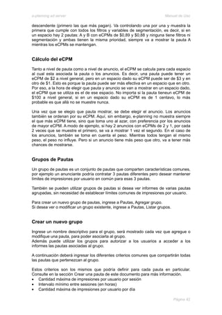 e-planning ad server                                                     Manual de Uso

descendente (primero las que más pagan). Va controlando una por una y muestra la
primera que cumple con todos los filtros y variables de segmentación, es decir, si en
un espacio hay 2 pautas: A y B con eCPMs de $0,89 y $0,88 y ninguna tiene filtros ni
segmentación y ambas tienen la misma prioridad, siempre va a mostrar la pauta A
mientras los eCPMs se mantengan.


Cálculo del eCPM
Tanto a nivel de pauta como a nivel de anuncio, el eCPM se calcula para cada espacio
al cual esta asociada la pauta o los anuncios. Es decir, una pauta puede tener un
eCPM de $2 a nivel general, pero en un espacio dado su eCPM puede ser de $3 y en
otro de $1. Esto es porque la pauta puede ser más efectiva en un espacio que en otro.
Por eso, a la hora de elegir que pauta y anuncio se van a mostrar en un espacio dado,
el eCPM que se utiliza es el de ese espacio. No importa si la pauta tieneun eCPM de
$100 a nivel general, si en un espacio dado su eCPM es de 1 centavo, lo más
probable es que allá no se muestre nunca.

Una vez que se elegio que pauta mostrar, se debe elegir el anuncio. Los anuncios
también se ordenan por su eCPM. Aquí, sin embargo, e-planning no muestra siempre
el que más eCPM tiene, sino que toma uno al azar, con preferencia por los anuncios
de mayor eCPM. A modo de ejemplo, si hay 2 anuncios con eCPMs de 2 y 1, por cada
2 veces que se muestre el primero, se va a mostrar 1 vez el segundo. En el caso de
los anuncios, también se toma en cuenta el peso. Mientras todos tengan el mismo
peso, el peso no influye. Pero si un anuncio tiene más peso que otro, va a tener más
chances de mostrarse.


Grupos de Pautas
Un grupo de pautas es un conjunto de pautas que comparten características comunes,
por ejemplo un anunciante podría contratar 3 pautas diferentes pero desear mantener
límites de impresiones por usuario en común para esas 3 pautas.

También se pueden utilizar grupos de pautas si desea ver informes de varias pautas
agrupadas, sin necesidad de establecer límites comunes de impresiones por usuario.

Para crear un nuevo grupo de pautas, ingrese a Pautas, Agregar grupo.
Si desea ver o modificar un grupo existente, ingrese a Pautas, Listar grupos.


Crear un nuevo grupo
Ingrese un nombre descriptivo para el grupo, será mostrado cada vez que agregue o
modifique una pauta, para poder asociarla al grupo.
Además puede utilizar los grupos para autorizar a los usuarios a acceder a los
informes las pautas asociadas al grupo.

A continuación deberá ingresar los diferentes criterios comunes que compartirán todas
las pautas que pertenezcan al grupo.

Estos criterios son los mismos que podría definir para cada pauta en particular.
Consulte en la sección Crear una pauta de este documento para más información.
• Cantidad máxima de impresiones por usuario por sesión
• Intervalo mínimo entre sesiones (en horas)
• Cantidad máxima de impresiones por usuario por día

                                                                                Página 42
 