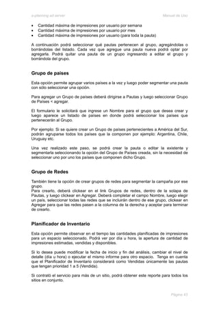 e-planning ad server                                                     Manual de Uso

•   Cantidad máxima de impresiones por usuario por semana
•   Cantidad máxima de impresiones por usuario por mes
•   Cantidad máxima de impresiones por usuario (para toda la pauta)

A continuación podrá seleccionar qué pautas pertenecen al grupo, agregándolas o
borrándolas del listado. Cada vez que agregue una pauta nueva podrá optar por
agregarla. Podrá quitar una pauta de un grupo ingresando a editar el grupo y
borrándola del grupo.


Grupo de países
Esta opción permite agrupar varios países a la vez y luego poder segmentar una pauta
con sólo seleccionar una opción.

Para agregar un Grupo de países deberá dirigirse a Pautas y luego seleccionar Grupo
de Países < agregar.

El formulario le solicitará que ingrese un Nombre para el grupo que desea crear y
luego aparece un listado de países en donde podrá seleccionar los países que
pertenecerán al Grupo.

Por ejemplo: Si se quiere crear un Grupo de países pertenecientes a América del Sur,
podrán agruparse todos los países que la componen por ejemplo: Argentina, Chile,
Uruguay etc.

Una vez realizado este paso, se podrá crear la pauta o editar la existente y
segmentarla seleccionando la opción del Grupo de Países creada, sin la necesidad de
seleccionar uno por uno los países que componen dicho Grupo.


Grupo de Redes
También tiene la opción de crear grupos de redes para segmentar la campaña por ese
grupo.
Para crearlo, deberá clickear en el link Grupos de redes, dentro de la solapa de
Pautas, y luego clickear en Agregar. Deberá completar el campo Nombre, luego elegir
un país, seleccionar todas las redes que se incluirán dentro de ese grupo, clickear en
Agregar para que las redes pasen a la columna de la derecha y aceptar para terminar
de crearlo.


Planificador de Inventario
Esta opción permite observar en el tiempo las cantidades planificadas de impresiones
para un espacio seleccionado. Podrá ver por día u hora, la apertura de cantidad de
impresiones estimadas, vendidas y disponibles.

Si lo desea puede modificar la fecha de inicio y fin del análisis, cambiar el nivel de
detalle (día u hora) o ejecutar el mismo informe para otro espacio. Tenga en cuenta
que el Planificador de Inventario considerará como Vendidas únicamente las pautas
que tengan prioridad 1 a 5 (Vendida).

Si contrató el servicio para más de un sitio, podrá obtener este reporte para todos los
sitios en conjunto.


                                                                             Página 43
 