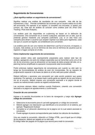 e-planning ad server                                                      Manual de Uso



Seguimiento de Conversiones
¿Qué significa realizar un seguimiento de conversiones?

Significa realizar una análisis de resultados de una campaña más allá de las
impresiones y clics. Permite contabilizar las acciones que el usuario realiza en el sitio
del anunciante. Por ejemplo si se registró, si completó una encuesta, si realizó una
compra, etc. Este tipo de análisis se conocen como análisis post clic (Post Click
Tracking / Post click Analysis).

Los análisis post clic disponibles en e-planning se basan en la definición de
conversiones. Una conversión es un evento cualquiera, asociado con un sitio, que se
pretende generar mediante una campaña publicitaria. p.ej: si un sitio hace una
campaña para atraer a usuarios que acepten ingresar sus datos para registrarse, cada
vez que un usuario se registre, se contabilizará una conversión.

Los análisis post clic son una manera de determinar cual fue el anuncio, el espacio, o
la pauta, más exitosa, ya no en términos de clics sino en términos de usuarios que se
registren o hagan compras en el sitio.

Cómo implementar seguimiento de conversiones

Aunque existen sitios web expresamente preparados para realizar este tipo de
análisis, agregando una serie de códigos especiales que se transmiten junto a la url de
clic de los anuncios y que se almacenan en las bases de datos propias del sitio, en e-
planning hemos simplificado la operación incorporando esta funcionalidad.

Podrá entonces realizar seguimiento de conversiones aún cuando su sitio web no
tenga las funcionalidades de análisis de post clic incorporadas. No se requiere de
programación especial ni de bases de datos en el sitio web para poder utilizarlo.

Deberá definirse y asociarse una conversión por cada acción posterior que quiera
analizarse. Por ejemplo, si se desea medir cuánta gente se registro de los que hicieron
clic en el anuncio, deberá crearse una conversión asociada a la página donde el
usuario es redireccionado cuando se registró exitosamente.

Las acciones siempre deben medirse cuando finalizaron, creando una conversión
asociada a la página de agradecimiento o confirmación.

Creación de una conversión

Ingrese a la sección Anunciantes en la barra de navegación y luego elija Agregar
código de conversión.

•   Seleccione el anunciante para el cual está agregando un código de conversión.
•   Deberá agregar una descripción que identificará a la conversión en el sistema, por
    ejemplo “Registración Exitosa”
•   Complete la url (dirección electrónica) de la página con la cual estará asociada la
    conversión.
•   Puede agregar el precio correspondiente para realizar los cálculos de resultados.

Una vez creada la conversión, obtendrá un Código HTML, que al igual que el código
de los espacios, deberá ser pegado en su sitio web.
El código debe ser pegado en la página que servirá para medir la conversión.


                                                                               Página 44
 