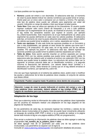 e-planning ad server                                                      Manual de Uso

Los tipos posibles son los siguientes:

•   Número: puede ser entero o con decimales. Si selecciona este tipo, al momento
    de crear la pauta deberá indicar los valores numéricos que puede tomar el campo.
    Podrá optar por un único valor o comparar con un máximo y mínimo. Por ejemplo,
    este tipo de palabra clave puede ser utilizado para segmentar por edad del
    usuario: indicando un rango de edades o bien que tengan la edad exacta.
•   Texto libre: Este caso se utiliza por ejemplo en los buscadores. El usuario puede
    ingresar cualquier valor como criterio de búsqueda y si una o más palabras
    coinciden con la segmentación de la pauta, se mostrará el anuncio. En este caso,
    el tag recibe los caracteres exactos que ingresó el usuario, por ejemplo
    kw_criterio=automóviles. Este mecanismo es el que habitualmente se utiliza para
    segmentar las pautas definiendo en cada caso los valores posibles. Si selecciona
    este tipo, al momento de crear la pauta utilizando esta palabra clave, deberá definir
    los valores que puede tomar la palabra, uno o varios, separados por comas.
•   Texto con opciones: El sitio web limita las opciones posibles en un formulario a
    dos o más posibilidades, por ejemplo el sexo donde los valores que toma son F
    (femenino) y M (masculino). En este caso, en el tag recibe uno de los valores
    posibles. Por ejemplo kw_sexo=F. Si selecciona este tipo, deberá ingresar las
    opciones posibles que puede tomar la palabra (valores) separados por comas.
•   Tabla de datos: Esta opción permite importar un archivo separado por comas
    (formato CSV) con los valores posibles que puede tomar cada opción válida. Si
    selecciona este tipo deberá subir al sistema el archivo con extensión CSV con los
    valores que puede tomar la palabra clave. La estructura del archivo debe ser la
    siguiente: la primera columna debe ser un identificador numérico, y la segunda
    columna la descripción del elemento. Los valores deben llevar comillas e ir
    separados por comas. Debe tenerse en cuenta que en el tag deberá enviarse el
    identificador numérico, por ejemplo kw_rubro=35.

Una vez que haya ingresado en el sistema las palabras clave, podrá crear o modificar
las pautas y seleccionar de la lista de palabras clave creadas, el conjunto de valores
que desea utilizar.

 Importante: Pueden cargarse hasta 16 palabras clave dentro de una pauta.


 Atención: Luego de crear la pauta indicando el nombre del campo y una o
 más palabras clave asociadas, deberá adaptar el tag (código HTML) de la
 página de resultados para que funcione adecuadamente el mecanismo.

Adaptación de los tags
Para que e-planning reciba la información de cuáles son las palabras clave ingresadas
por los usuarios es necesario realizar una adaptación en los tags pegados en las
páginas de resultados.

En los parámetros de cada tag, es necesario ingresar los nombres y valores de las
palabras claves involucradas en la página. Esto se puede hacer únicamente utilizando
un lenguaje de scripting (ASP, PHP u otros) y no es posible de realizar si la página
donde está incluido el tag es una página estática (HTML sin programación).

Para enviar a e-planning la información de palabras clave se debe agregar a cada tag
el paramétro: kw_nombre_de_la_palabra_clave = valor.
Se debe agregar más de un parámetro por cada una de las palabras clave
involucradas. Los paramétros se separan con el signo &.
Consulte en www.e-planning.net/es/soporte/ una explicación detallada del proceso.

                                                                               Página 46
 