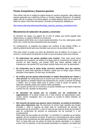 e-planning ad server                                                     Manual de Uso

Pautas Competitivas y Espacios gemelos
Para utilizar más de un código por página tenga en cuenta lo siguiente: cada código de
espacio generado por e-planning incluye un número aleatorio ($random). Si necesita
pegar más de un código en la misma página, el código aleatorio debe ser el mismo en
todos los casos. Para más información, consulte una explicación detallada en:

http://www.e-planning.net/es/soporte/codigo_espacios_gemelos_competitivos.html


Mecanismos de selección de pautas y anuncios
Al momento de cargar una página de un sitio el código que tendrá pegado ésta
referenciará a un espacio definido en e-planning.
Cada espacio podrá tener una o varias pautas asociadas. A su vez, cada pauta, podrá
tener uno o varios anuncios asociados para ese espacio.

En consecuencia, al cargarse esa página que contiene el tag (código HTML), e-
planning deberá decidir para esa impresión que anuncio de qué pauta mostrar.

Para esto entran en juego una serie de elementos que se definen en la pauta y el
anuncio. A continuación se describe el orden en que se evalúan todos esos criterios.

•   Se seleccionan las pautas posibles para mostrar: Para cada pauta activa
    asociada con el espacio, se verifica si la pauta está en condiciones de mostrar un
    anuncio en este espacio. Las pautas CPM que hayan agotado todas las
    impresiones y las pautas CPC que hayan recibido todos sus clics, se descartarán.

•   Se comprueba que la pauta tenga anuncios asociados para ese espacio:
    Aunque la pauta esté asociada al espacio, puede que no tenga ningún anuncio
    asociado a ese espacio. En ese caso, se descarta.

•   Se verifica que las pautas seleccionadas no deban descartarse por visitas o
    clics previos: Se comprueba que el usuario que hizo la solicitud de la página no
    haya agotado la cantidad máxima de impresiones por usuario o período de tiempo
    o sesión, que se hayan fijado para la pauta o para el grupo de pautas. Se
    descartan aquellas pautas que superen estas cantidades.
    Si el usuario ya hizo clic en el anuncio y la pauta indicaba que no debía mostrarse
    cuando hizo clic, también se descartará.

•   Se descartan las pautas que no cumplan con las condiciones de
    segmentación: Si la pauta incluye uno o más criterios de segmentación (país,
    ciudad, idioma, navegador, etc) y el usuario no cumple el criterio indicado, se
    descartarán.

•   Del conjunto de pautas que pasaron estos controles, se analiza la prioridad y
    peso para seleccionar una: Se examinan en primer lugar aquellas que tengan
    prioridad 1. Sólo si ninguna de estas está en condiciones de servirse, se
    examinarán las de prioridad 2, y sólo en caso de que ninguna de las de prioridad 2
    esté en condiciones de servirse se examinarán las de prioridad 3, y así
    sucesivamente.
    Entre todas las que queden de prioridad 1 (o prioridad 2 si aquellas ya se habían
    agotado, etc) se comparan los pesos. El peso es un porcentaje que indica cuántas
    del total de las impresiones de cada espacio deben corresponder a cada campaña.
    Pero no hace falta que los pesos de todas las pautas asociadas a un espacio
    sumen 100. Por ejemplo, si hay dos pautas asociadas a un espacio y se desea que

                                                                             Página 47
 