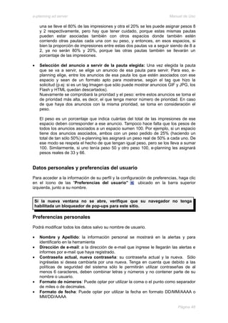 e-planning ad server                                                     Manual de Uso

    una se lleve el 80% de las impresiones y otra el 20% se les puede asignar pesos 8
    y 2 respectivamente, pero hay que tener cuidado, porque estas mismas pautas
    pueden estar asociadas también con otros espacios donde también estén
    corriendo otras pautas cada una con su peso, y entonces, en esos espacios, si
    bien la proporción de impresiones entre estas dos pautas va a seguir siendo de 8 a
    2, ya no serán 80% y 20%, porque las otras pautas también se llevarán un
    porcentaje de las impresiones.

•   Selección del anuncio a servir de la pauta elegida: Una vez elegida la pauta
    que se va a servir, se elige un anuncio de esa pauta para servir. Para eso, e-
    planning elige, entre los anuncios de esa pauta los que estén asociados con ese
    espacio y sean de un formato apto para mostrarse, según el tag que hizo la
    solicitud (p.ej: si es un tag Imagen que sólo puede mostrar anuncios GIF y JPG, los
    Flash y HTML quedan descartados).
    Nuevamente se comprobará la prioridad y el peso: entre estos anuncios se toma el
    de prioridad más alta, es decir, el que tenga menor número de prioridad. En caso
    de que haya dos anuncios con la misma prioridad, se toma en consideración el
    peso.

    El peso es un porcentaje que indica cuántas del total de las impresiones de ese
    espacio deben corresponder a ese anuncio. Tampoco hace falta que los pesos de
    todos los anuncios asociados a un espacio sumen 100. Por ejemplo, si un espacio
    tiene dos anuncios asociados, ambos con un peso pedido de 25% (haciendo un
    total de tan sólo 50%) e-planning les asignará un peso real de 50% a cada uno. De
    ese modo se respeta el hecho de que tengan igual peso, pero se los lleva a sumar
    100. Similarmente, si uno tenía peso 50 y otro peso 100, e-planning les asignará
    pesos reales de 33 y 66.


Datos personales y preferencias del usuario
Para acceder a la información de su perfil y la configuración de preferencias, haga clic
en el ícono de las “Preferencias del usuario”            ubicado en la barra superior
izquierda, junto a su nombre.


 Si la nueva ventana no se abre, verifique que su navegador no tenga
 habilitada un bloqueador de pop-ups para este sitio.

Preferencias personales
Podrá modificar todos los datos salvo su nombre de usuario.

•   Nombre y Apellido: la información personal se mostrará en la alertas y para
    identificarlo en la herramienta
•   Dirección de e-mail: a la dirección de e-mail que ingrese le llegarán las alertas e
    informes por e-mail que haya registrado.
•   Contraseña actual, nueva contraseña: su contraseña actual y la nueva. Sólo
    ingréselas si desea cambiarla por una nueva. Tenga en cuenta que debido a las
    políticas de seguridad del sistema sólo le permitirán utilizar contraseñas de al
    menos 6 caracteres, deben combinar letras y números y no contener parte de su
    nombre o usuario.
•   Formato de números: Puede optar por utilizar la coma o el punto como separador
    de miles o de decimales.
•   Formato de fecha: Puede optar por utilizar la fecha en formato DD/MM/AAAA o
    MM/DD/AAAA

                                                                              Página 48
 