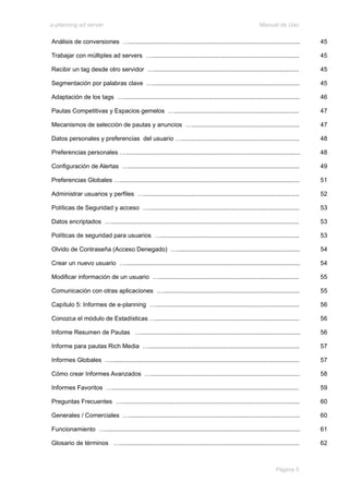 e-planning ad server                                                                                        Manual de Uso

Análisis de conversiones …....................................................................................................       45

Trabajar con múltiples ad servers …......................................................................................            45

Recibir un tag desde otro servidor ….....................................................................................            45

Segmentación por palabras clave …......................................................................................              45

Adaptación de los tags ….......................................................................................................      46

Pautas Competitivas y Espacios gemelos ….........................................................................                    47

Mecanismos de selección de pautas y anuncios …...............................................................                        47

Datos personales y preferencias del usuario ….....................................................................                   48

Preferencias personales …......................................................................................................      48

Configuración de Alertas …....................................................................................................       49

Preferencias Globales ….........................................................................................................     51

Administrar usuarios y perfiles …...........................................................................................         52

Políticas de Seguridad y acceso …........................................................................................            53

Datos encriptados …..............................................................................................................    53

Políticas de seguridad para usuarios ….................................................................................              53

Olvido de Contraseña (Acceso Denegado) …........................................................................                     54

Crear un nuevo usuario …......................................................................................................       54

Modificar información de un usuario …..................................................................................              55

Comunicación con otras aplicaciones …................................................................................                55

Capítulo 5: Informes de e-planning …....................................................................................             56

Conozca el módulo de Estadísticas …....................................................................................              56

Informe Resumen de Pautas ….............................................................................................             56

Informe para pautas Rich Media …........................................................................................             57

Informes Globales …..............................................................................................................    57

Cómo crear Informes Avanzados ….......................................................................................               58

Informes Favoritos ….............................................................................................................    59

Preguntas Frecuentes …........................................................................................................       60

Generales / Comerciales …....................................................................................................        60

Funcionamiento …..................................................................................................................   61

Glosario de términos ….........................................................................................................      62



                                                                                                                     Página 5
 