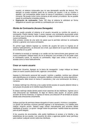 e-planning ad server                                                       Manual de Uso

    usuario, el sistema comprueba que no sea demasiado sencilla de deducir. Por
    ejemplo no puede contener parte de su nombre de usuario, o de su nombre o
    apellido. Las contraseñas deben tener al menos 6 caracteres y combinar letras y
    números. No puede incluir como números el año actual y el anterior. No es posible
    repetir la contraseña inmediata anterior.
•   Expiración de contraseña: Cada 120 días el sistema le solicitará en forma
    obligatoria al usuario que cambie su contraseña por una nueva.


Olvido de Contraseña (Acceso Denegado)
Sólo se puede acceder al sistema si el usuario recuerda su nombre de usuario y
contraseña. Podrá intentar hasta 3 veces ingresar una contraseña equivocada antes
de indicar que el acceso ha sido denegado, y luego el sistema le permitirá crear una
nueva contraseña.
Este proceso consta de una serie de pasos que le permiten eliminar la contraseña
anterior y generar una nueva contraseña.

En primer lugar deberá ingresar su nombre de usuario tal como lo ingresa en el
sistema habitualmente y la dirección de e-mail, que deberá ser la que tiene declarada
en la interfaz en su perfil.

El sistema le enviará un mensaje a su casilla con las instrucciones para generar una
nueva contraseña. Deberá hacer clic en la dirección (url) enviada a fin de poder crear
la contraseña nueva. Si recordó su contraseña, haga caso omiso a este aviso y
acceda como lo hace habitualmente.


Crear un nuevo usuario
Seleccione Usuarios, Agregar en la barra de navegación. Luego indique se desea
crear un nuevo usuario para el sitio, agencia o anunciante.

Ingrese la información personal del usuario: nombre y apellido, nombre que utilizará
para identificarse en el sistema, contraseña, teléfono y dirección de correo electrónico.
La contraseña debe tener al menos 6 caracteres y ser una combinación de letras y
números.

Si desea restringir los informes a los cuales tendrá acceso el usuario deberá indicar a
qué grupos de pautas se lo habilita específicamente.

Si desea restringir desde dónde podrá iniciar sesiones de las interfaces, ingrese una o
más direcciones Ips habilitadas. Si deja en blanco esta opción, el usuario podrá
acceder de forma irrestricta, si ingresa al menos una dirección IP se limitará el acceso
desde esas direcciones únicamente.


Indique qué tipo de permisos desea otorgarle al nuevo usuario: mínimos o completos.
La opción de permisos mínimos permite ingresar a la herramienta y no habilita para
realizar ninguna acción. Deberá luego indicar manualmente qué acciones desea
habilitarle al usuario. La opción “otorgar todos los permisos” habilita todas las opciones
para el perfil elegido.

A los usuarios de anunciantes, sólo podrá habilitarse el acceso a la Interfaz y las
estadísticas de sus pautas. Los usuarios de sitios o agencias podrán tener permisos
para realizar cualquier acción sobre las interfaces.

                                                                                Página 54
 