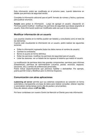e-planning ad server                                                        Manual de Uso

Esta información podrá ser modificada en el próximo paso, cuando determine en
detalle qué permisos de seguridad tendrá.

Complete la información adicional para el perfil: formato de número y fecha y opciones
para publicar anuncios.

Acepte para grabar la información. Luego de agregar el usuario, cliqueando en
Permisos podrá modificar modifique los permisos de seguridad que desea asignarle al
usuario. Esta información podrá ser modificada cada vez que lo crea necesario.


Modificar información de un usuario
Los usuarios creados en la interfaz pueden ser listados y consultados como el resto de
los elementos.
Cuando esté visualizando la información de un usuario, podrá realizar las siguientes
acciones:

•   Editar la información ingresada (todos los datos menos el nombre de usuario)
•   Cambiar la contraseña.
•   Borrar el usuario en forma definitiva.
•   Editar los permisos: modificar los permisos de seguridad para el usuario.
•   Listar las sesiones: ver un listado de los ingresos al sistema que realizó el usuario.

La modificación de permisos tiene tres grandes componentes: permisos para informes
(Estadísticas), permisos de administración (usuarios, pautas, anuncios, espacios,
secciones, etc) y cambio de preferencias personales.
Podrá indicar específicamente qué permisos habilitar o deshabilitar. Por ejemplo,
podría permitir Crear y Modificar pero no Eliminar Espacios.


Comunicación con otras aplicaciones

e-planning ad server permite que sus sistemas corporativos se conecten en forma
automática y transparente a la base de datos para realizar consultas, obtener reportes
o automatizar ciertas tareas (como alta de pautas o anunciantes).
Para ello deberá utilizar el API de XML.

Por favor contáctese con nuestro Centro de Atención al Cliente para más información.




                                                                                 Página 55
 