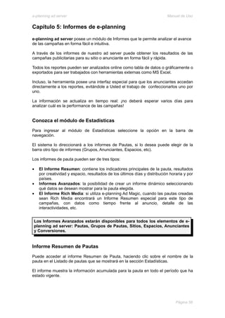 e-planning ad server                                                       Manual de Uso


Capítulo 5: Informes de e-planning

e-planning ad server posee un módulo de Informes que le permite analizar el avance
de las campañas en forma fácil e intuitiva.

A través de los informes de nuestro ad server puede obtener los resultados de las
campañas publicitarias para su sitio o anunciante en forma fácil y rápida.

Todos los reportes pueden ser analizados online como tabla de datos o gráficamente o
exportados para ser trabajados con herramientas externas como MS Excel.

Incluso, la herramienta posee una interfaz especial para que los anunciantes accedan
directamente a los reportes, evitándole a Usted el trabajo de confeccionarlos uno por
uno.

La información se actualiza en tiempo real: ¡no deberá esperar varios días para
analizar cuál es la performance de las campañas!


Conozca el módulo de Estadísticas
Para ingresar al módulo de Estadísticas seleccione la opción en la barra de
navegación.

El sistema lo direccionará a los informes de Pautas, si lo desea puede elegir de la
barra otro tipo de informes (Grupos, Anunciantes, Espacios, etc).

Los informes de pauta pueden ser de tres tipos:

•   El Informe Resumen: contiene los indicadores principales de la pauta, resultados
    por creatividad y espacio, resultados de los últimos días y distribución horaria y por
    países.
•   Informes Avanzados: la posibilidad de crear un informe dinámico seleccionando
    qué datos se desean mostrar para la pauta elegida.
•   El Informe Rich Media: si utiliza e-planning Ad Magic, cuando las pautas creadas
    sean Rich Media encontrará un Informe Resumen especial para este tipo de
    campañas, con datos como tiempo frente al anuncio, detalle de las
    interactividades, etc.


 Los Informes Avanzados estarán disponibles para todos los elementos de e-
 planning ad server: Pautas, Grupos de Pautas, Sitios, Espacios, Anunciantes
 y Conversiones.


Informe Resumen de Pautas
Puede acceder al informe Resumen de Pauta, haciendo clic sobre el nombre de la
pauta en el Listado de pautas que se mostrará en la sección Estadísticas.

El informe muestra la información acumulada para la pauta en todo el período que ha
estado vigente.




                                                                                Página 56
 