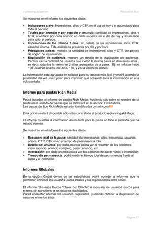 e-planning ad server                                                     Manual de Uso

Se muestran en el informe los siguientes datos:

•   Indicadores clave: Impresiones, clics y CTR en el día de hoy y el acumulado para
    todo el período.
•   Totales por anuncio y por espacio y anuncio: cantidad de impresiones, clics y
    CTR, analizado por cada anuncio en cada espacio, en el día de hoy y acumulado
    para todo el período.
•   Impresiones de los últimos 7 días: un detalle de las impresiones, clics, CTR,
    usuarios únicos. Este análisis se presenta por día y por hora.
•   Principales países: muestra la cantidad de impresiones, clics y CTR por países
    de origen de los usuarios.
•   Duplicación de audiencia: muestra un detalle de la duplicación de audiencia.
    Permite ver la cantidad de usuarios que vieron la misma pauta en diferentes sitios.,
    es decir, cúantos la vieron en 2 sitios agrupados de a pares. Ej: en Infobae hubo
    100 usuarios unicos, en LNOL 150, y 25 la vieron en ambos.

La información está agrupada en solapas para su acceso más fácil y tendrá además la
posibilidad de ver una “opción para imprimir” que consolida toda la información en una
sola pantalla.


Informe para pautas Rich Media
Podrá acceder al informe de pautas Rich Media, haciendo clic sobre el nombre de la
pauta en el Listado de pautas que se mostrará en la sección Estadísticas.
Las pautas de tipo Rich Media estarán identificadas con el ícono

Esta opción estará disponible sólo si ha contratado el producto e-planning Ad Magic.

El informe muestra la información acumulada para la pauta en todo el período que ha
estado vigente.

Se muestran en el informe los siguientes datos:

•   Resumen total de la pauta: cantidad de impresiones, clics, frecuencia, usuarios
    únicos, CTR, CTR único y tiempo de permanencia total.
•   Detalle del anuncio: por cada anuncio podrá ver el resumen de las acciones:
    inicio anuncio, anuncio completo, cerrar anuncio, etc.
•   Interacción: por cada anuncio podrá ver las acciones de audio, video e interacción
•   Tiempo de permanencia: podrá medir el tiempo total de permanencia frente al
    aviso y el promedio.


Informes Globales
En la opción Global dentro de las estadísticas podrá acceder a informes que le
permitirán conocer los usuarios únicos totales y las duplicaciones entre sitios.

El informe “Usuarios Unicos Totales por Cliente” le mostrará los usuarios únicos para
el mes, sin considerar a los usuarios duplicados.
Podrá consultar además los usuarios duplicados, pudiendo obtener la duplicación de
usuarios entre los sitios




                                                                              Página 57
 