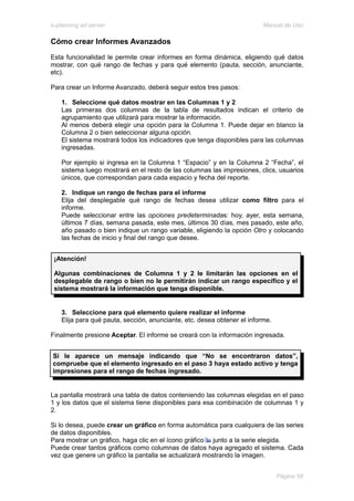 e-planning ad server                                                     Manual de Uso

Cómo crear Informes Avanzados
Esta funcionalidad le permite crear informes en forma dinámica, eligiendo qué datos
mostrar, con qué rango de fechas y para qué elemento (pauta, sección, anunciante,
etc).

Para crear un Informe Avanzado, deberá seguir estos tres pasos:

   1. Seleccione qué datos mostrar en las Columnas 1 y 2
   Las primeras dos columnas de la tabla de resultados indican el criterio de
   agrupamiento que utilizará para mostrar la información.
   Al menos deberá elegir una opción para la Columna 1. Puede dejar en blanco la
   Columna 2 o bien seleccionar alguna opción.
   El sistema mostrará todos los indicadores que tenga disponibles para las columnas
   ingresadas.

   Por ejemplo si ingresa en la Columna 1 “Espacio” y en la Columna 2 “Fecha”, el
   sistema luego mostrará en el resto de las columnas las impresiones, clics, usuarios
   únicos, que correspondan para cada espacio y fecha del reporte.

   2. Indique un rango de fechas para el informe
   Elija del desplegable qué rango de fechas desea utilizar como filtro para el
   informe.
   Puede seleccionar entre las opciones predeterminadas: hoy, ayer, esta semana,
   últimos 7 días, semana pasada, este mes, últimos 30 días, mes pasado, este año,
   año pasado o bien indique un rango variable, eligiendo la opción Otro y colocando
   las fechas de inicio y final del rango que desee.


 ¡Atención!

 Algunas combinaciones de Columna 1 y 2 le limitarán las opciones en el
 desplegable de rango o bien no le permitirán indicar un rango específico y el
 sistema mostrará la información que tenga disponible.


   3. Seleccione para qué elemento quiere realizar el informe
   Elija para qué pauta, sección, anunciante, etc. desea obtener el informe.

Finalmente presione Aceptar. El informe se creará con la información ingresada.


Si le aparece un mensaje indicando que “No se encontraron datos”,
compruebe que el elemento ingresado en el paso 3 haya estado activo y tenga
impresiones para el rango de fechas ingresado.


La pantalla mostrará una tabla de datos conteniendo las columnas elegidas en el paso
1 y los datos que el sistema tiene disponibles para esa combinación de columnas 1 y
2.

Si lo desea, puede crear un gráfico en forma automática para cualquiera de las series
de datos disponibles.
Para mostrar un gráfico, haga clic en el ícono gráfico junto a la serie elegida.
Puede crear tantos gráficos como columnas de datos haya agregado el sistema. Cada
vez que genere un gráfico la pantalla se actualizará mostrando la imagen.


                                                                               Página 58
 