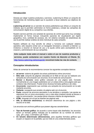 e-planning ad server                                                    Manual de Uso



Introducción

Gracias por elegir nuestros productos y servicios. e-planning le ofrece un conjunto de
herramientas de marketing digital que lo ayudarán a llevar adelante sus objetivos de
negocio.

e-planning ad server es un servidor de avisos publicitarios que ofrece un conjunto de
módulos que le permiten administrar en forma poderosa y simple las campañas de
comunicación digital de su compañía o sus clientes.

Nuestro servicio permite una variedad de opciones de control que sería muy complejo
implementar en forma manual, incluyendo opciones de visualización por región
geográfica, hora, cantidad de accesos, etc. Un sistema completo de estadísticas de
uso le permite realizar análisis de éxito individual de cada campaña.

Nuestro software es muy sencillo de utilizar y funciona con cualquier sistema
operativo, sólo requiere contar con un navegador (browser) y conexión a Internet. Lo
invitamos a recorrer el manual de uso y la ayuda online para acompañarlo en la
creación y administración de sus campañas.

Ante cualquier duda sobre el manual o sobre el uso de nuestros productos y
servicios, puede contactarse con nuestro Centro de Atención al Cliente. En
http://www.e-planning.net/es/soporte/ encontrará todas las vías de contacto.


Conceptos introductorios
Antes de comenzar le recomendamos conocer los siguientes conceptos básicos:

•   ad server: sistema de gestión de avisos publicitarios online (anuncios)
•   Sitio web: conjunto de páginas colocadas en la Web en las que se realizará una
    campaña de comunicación con anuncios. Es el medio de comunicación.
•   Banner o Anuncio: aviso gráfico colocado en una página web. Consiste
    normalmente en una imagen publicitaria con un enlace (link) a otra página web que
    contiene más información. Puede tomar diversos formatos gráficos o de video.
•   Anunciante: organización que contrata una campaña de comunicación en la web
    mediante anuncios.
•   Visitante: navegante que accede a la página web con el anuncio.
•   Pauta: conjunto de anuncios asociados a una temática o campaña. Las pautas se
    relacionan con un único anunciante y uno o más sitios (medios) donde se llevara a
    cabo la comunicación. Las pautas tienen diversos criterios de segmentación.
•   HTML: lenguaje con el que se diseñan las páginas web
•   URL (o dirección electrónica): la dirección electrónica de una página u otro
    recurso en la web.

Los anuncios son archivos gráficos que poseen algunas características

•   Tipo de formato gráfico: de acuerdo a como hayan sido diseñados, los anuncios
    tienen un formato gráfico indicado por la extensión de su nombre de archivo
    (.jpg, .gif o .png), o animados (.gif, Flash).
•   Un tamaño determinado (dimensiones), para aquellos formatos gráficos que
    ocupen un espacio en la pantalla, que se mide en una unidad llamada pixels.



                                                                             Página 6
 