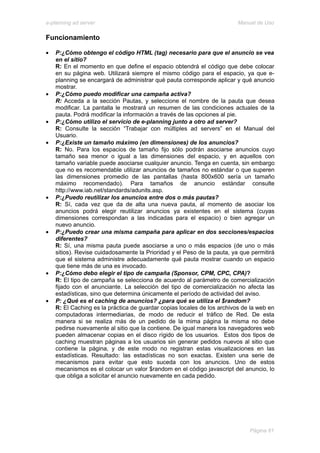 e-planning ad server                                                     Manual de Uso

Funcionamiento

•   P:¿Cómo obtengo el código HTML (tag) necesario para que el anuncio se vea
    en el sitio?
    R: En el momento en que define el espacio obtendrá el código que debe colocar
    en su página web. Utilizará siempre el mismo código para el espacio, ya que e-
    planning se encargará de administrar qué pauta corresponde aplicar y qué anuncio
    mostrar.
•   P:¿Cómo puedo modificar una campaña activa?
    R: Acceda a la sección Pautas, y seleccione el nombre de la pauta que desea
    modificar. La pantalla le mostrará un resumen de las condiciones actuales de la
    pauta. Podrá modificar la información a través de las opciones al pie.
•   P:¿Cómo utilizo el servicio de e-planning junto a otro ad server?
    R: Consulte la sección “Trabajar con múltiples ad servers” en el Manual del
    Usuario.
•   P:¿Existe un tamaño máximo (en dimensiones) de los anuncios?
    R: No. Para los espacios de tamaño fijo sólo podrán asociarse anuncios cuyo
    tamaño sea menor o igual a las dimensiones del espacio, y en aquellos con
    tamaño variable puede asociarse cualquier anuncio. Tenga en cuenta, sin embargo
    que no es recomendable utilizar anuncios de tamaños no estándar o que superen
    las dimensiones promedio de las pantallas (hasta 800x600 sería un tamaño
    máximo recomendado). Para tamaños de anuncio estándar consulte
    http://www.iab.net/standards/adunits.asp.
•   P:¿Puedo reutilizar los anuncios entre dos o más pautas?
    R: Sí, cada vez que da de alta una nueva pauta, al momento de asociar los
    anuncios podrá elegir reutilizar anuncios ya existentes en el sistema (cuyas
    dimensiones correspondan a las indicadas para el espacio) o bien agregar un
    nuevo anuncio.
•   P:¿Puedo crear una misma campaña para aplicar en dos secciones/espacios
    diferentes?
    R: Sí, una misma pauta puede asociarse a uno o más espacios (de uno o más
    sitios). Revise cuidadosamente la Prioridad y el Peso de la pauta, ya que permitirá
    que el sistema administre adecuadamente qué pauta mostrar cuando un espacio
    que tiene más de una es invocado.
•   P:¿Cómo debo elegir el tipo de campaña (Sponsor, CPM, CPC, CPA)?
    R: El tipo de campaña se selecciona de acuerdo al parámetro de comercialización
    fijado con el anunciante. La selección del tipo de comercialización no afecta las
    estadísticas, sino que determina únicamente el período de actividad del aviso.
•   P: ¿Qué es el caching de anuncios? ¿para qué se utiliza el $random?
    R: El Caching es la práctica de guardar copias locales de los archivos de la web en
    computadoras intermediarias, de modo de reducir el tráfico de Red. De esta
    manera si se realiza más de un pedido de la mima página la misma no debe
    pedirse nuevamente al sitio que la contiene. De igual manera los navegadores web
    pueden almacenar copias en el disco rígido de los usuarios. Estos dos tipos de
    caching muestran páginas a los usuarios sin generar pedidos nuevos al sitio que
    contiene la página, y de este modo no registran estas visualizaciones en las
    estadísticas. Resultado: las estadísticas no son exactas. Existen una serie de
    mecanismos para evitar que esto suceda con los anuncios. Uno de estos
    mecanismos es el colocar un valor $random en el código javascript del anuncio, lo
    que obliga a solicitar el anuncio nuevamente en cada pedido.




                                                                             Página 61
 