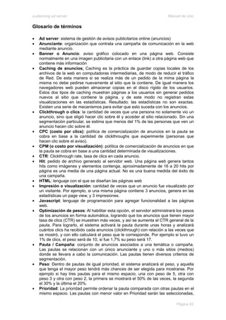 e-planning ad server                                                     Manual de Uso

Glosario de términos

•   Ad server: sistema de gestión de avisos publicitarios online (anuncios)
•   Anunciante: organización que contrata una campaña de comunicación en la web
    mediante anuncio.
•   Banner o Anuncio: aviso gráfico colocado en una página web. Consiste
    normalmente en una imagen publicitaria con un enlace (link) a otra página web que
    contiene más información
•   Caching de anuncios: Caching es la práctica de guardar copias locales de los
    archivos de la web en computadoras intermediarias, de modo de reducir el tráfico
    de Red. De esta manera si se realiza más de un pedido de la mima página la
    misma no debe pedirse nuevamente al sitio que la contiene. De igual manera los
    navegadores web pueden almacenar copias en el disco rígido de los usuarios.
    Estos dos tipos de caching muestran páginas a los usuarios sin generar pedidos
    nuevos al sitio que contiene la página, y de este modo no registran estas
    visualizaciones en las estadísticas. Resultado: las estadísticas no son exactas.
    Existen una serie de mecanismos para evitar que esto suceda con los anuncios.
•   Clickthrough o clics: la cantidad de veces que una persona no solamente vio un
    anuncio, sino que eligió hacer clic sobre él y acceder al sitio relacionado. Sin una
    segmentación particular, se estima que menos del 1% de las personas que ven un
    anuncio hacen clic sobre él.
•   CPC (costo por clics): política de comercialización de anuncios en la pauta se
    cobra en base a la cantidad de clickthroughs que experimente (personas que
    hacen clic sobre el aviso).
•   CPM (o costo por visualización): política de comercialización de anuncios en que
    la pauta se cobra en base a una cantidad determinada de visualizaciones.
•   CTR: Clickthrough rate, tasa de clics en cada anuncio.
•   Hit: pedido de archivo generado al servidor web. Una página web genera tantos
    hits como imágenes y elementos contenga, aproximadamente de 16 a 20 hits por
    página es una media de una página actual. No es una buena medida del éxito de
    una campaña.
•   HTML: lenguaje con el que se diseñan las páginas web
•   Impresión o visualización: cantidad de veces que un anuncio fue visualizado por
    un visitante. Por ejemplo, si una misma página contiene 3 anuncios, genera en las
    estadísticas un page view, y 3 impresiones.
•   Javascript: lenguaje de programación para agregar funcionalidad a las páginas
    web.
•   Optimización de pesos: Al habilitar esta opción, el servidor administrará los pesos
    de los anuncios en forma automática, logrando que los anuncios que tienen mayor
    tasa de clics (CTR) se muestren más veces, y así se aumenta el CTR general de la
    pauta. Para lograrlo, el sistema activará la pauta durante unas horas y analizará
    cuántos clics ha recibido cada anuncios (clickthrough) con relación a las veces que
    se mostró, y con ello calculará el peso que le corresponde. Por ejemplo si tuvo un
    1% de clics, el peso será de 10, si fue 1,7% su peso será 17.
•   Pauta / Campaña: conjunto de anuncios asociados a una temática o campaña.
    Las pautas se relacionan con un único anunciante y uno o más sitios (medios)
    donde se llevara a cabo la comunicación. Las pautas tienen diversos criterios de
    segmentación.
•   Peso: Dentro de pautas de igual prioridad, el sistema analizará el peso, y aquella
    que tenga el mayor peso tendrá más chances de ser elegida para mostrarse. Por
    ejemplo si hay tres pautas para el mismo espacio, una con peso de 5, otra con
    peso 3 y otra con peso 2, la primera se mostrará el 50% de las veces, la segunda
    el 30% y la última el 20%.
•   Prioridad: La prioridad permite ordenar la pauta comparada con otras pautas en el
    mismo espacio. Las pautas con menor valor en Prioridad serán las seleccionadas,

                                                                              Página 62
 