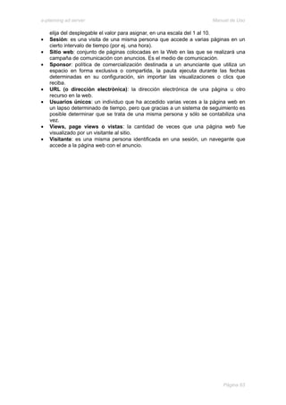e-planning ad server                                                 Manual de Uso

    elija del desplegable el valor para asignar, en una escala del 1 al 10.
•   Sesión: es una visita de una misma persona que accede a varias páginas en un
    cierto intervalo de tiempo (por ej. una hora).
•   Sitio web: conjunto de páginas colocadas en la Web en las que se realizará una
    campaña de comunicación con anuncios. Es el medio de comunicación.
•   Sponsor: política de comercialización destinada a un anunciante que utiliza un
    espacio en forma exclusiva o compartida, la pauta ejecuta durante las fechas
    determinadas en su configuración, sin importar las visualizaciones o clics que
    reciba.
•   URL (o dirección electrónica): la dirección electrónica de una página u otro
    recurso en la web.
•   Usuarios únicos: un individuo que ha accedido varias veces a la página web en
    un lapso determinado de tiempo, pero que gracias a un sistema de seguimiento es
    posible determinar que se trata de una misma persona y sólo se contabiliza una
    vez.
•   Views, page views o vistas: la cantidad de veces que una página web fue
    visualizado por un visitante al sitio.
•   Visitante: es una misma persona identificada en una sesión, un navegante que
    accede a la página web con el anuncio.




                                                                          Página 63
 