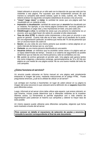 e-planning ad server                                                     Manual de Uso

    Usted colocará un anuncio en un sitio web con la intención de que sea visto por los
    visitantes a esa página. Por supuesto que será fundamental conocer de qué
    manera su campaña está siendo exitosa, quien la visita, cuándo, etc. Para ello
    deberá analizar los siguientes conceptos estadísticos de acceso a los anuncios:
•   "views",“page views” o vistas: la cantidad de veces que una página web fue
    visualizado por un visitante al sitio.
•   Impresión o visualización: cantidad de veces que un anuncio fue visualizado por
    un visitante. Por ejemplo, si una misma página contiene tres anuncios, genera en
    las estadísticas un page view, y tres impresiones en total, una para cada uno.
•   Clickthrough o clics: la cantidad de veces que una persona no solamente vio un
    anuncio, sino que eligió hacer clic sobre él y acceder al sitio relacionado.
•   Tasa de clics (CTR): la relación entre impresiones y clics para un anuncio o una
    pauta en general. Cuanto más alta es la tasa, mejor es el resultado de la pauta.
    Sin una segmentación particular, se estima que menos del 1% de las personas que
    ven un anuncio hacen clic sobre él.
•   Sesión: es una visita de una misma persona que accede a varias páginas en un
    cierto intervalo de tiempo (por ej. una hora).
•   Visitante: es una misma persona identificada en una sesión.
•   Usuarios únicos: un individuo que ha accedido varias veces a la página web en
    un lapso determinado de tiempo. Gracias a un sistema de seguimiento es posible
    determinar que se trata de una misma persona y sólo se contabiliza una vez.
•   Hit: pedido de archivo generado al servidor web. Una página web genera tantos
    hits como imágenes y elementos contenga, aproximadamente de 16 a 20 hits por
    página es una media de una página actual. No es una buena medida del éxito de
    una campaña.


¿Cómo funciona el servicio?
Un anuncio puede colocarse en forma manual en una página web simplemente
enlazando la imagen del aviso, mediante instrucciones en el código HTML. Puede
preguntarse entonces ¿cuál es la utilidad de utilizar un ad server?

Las ventajas son muchas e importantes: en lugar de usted colocar en su página la
imagen del aviso (anuncio) lo que colocará será la definición de un espacio disponible
para diferentes avisos.

Luego, informará al ad server cómo debe utilizar este espacio: qué avisos colocará, en
qué horarios, incluso puede determinar que a diferentes visitantes se le muestren
distintos avisos. La herramienta le permite especificar uno o más criterios de
segmentación para potenciar al máximo sus campañas y obtener la mayor tasa de
éxito posible.

Un mismo espacio puede utilizarse para diferentes campañas, eligiendo qué forma
será mostrado a través del ad server.


 Para conocer en detalle el mecanismo de selección de pautas y anuncios,
 consulte la sección correspondiente al final de este documento.




                                                                              Página 7
 
