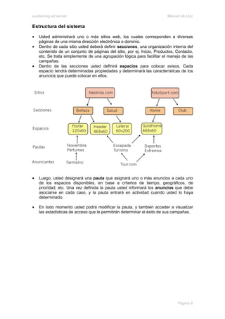 e-planning ad server                                                     Manual de Uso

Estructura del sistema

•   Usted administrará uno o más sitios web, los cuales corresponden a diversas
    páginas de una misma dirección electrónica o dominio.
•   Dentro de cada sitio usted deberá definir secciones, una organización interna del
    contenido de un conjunto de páginas del sitio, por ej. Inicio, Productos, Contacto,
    etc. Se trata simplemente de una agrupación lógica para facilitar el manejo de las
    campañas.
•   Dentro de las secciones usted definirá espacios para colocar avisos. Cada
    espacio tendrá determinadas propiedades y determinará las características de los
    anuncios que puede colocar en ellos.




•   Luego, usted designará una pauta que asignará uno o más anuncios a cada uno
    de los espacios disponibles, en base a criterios de tiempo, geográficos, de
    prioridad, etc. Una vez definida la pauta usted informará los anuncios que debe
    asociarse en cada caso, y la pauta entrará en actividad cuando usted lo haya
    determinado.

•   En todo momento usted podrá modificar la pauta, y también acceder a visualizar
    las estadísticas de acceso que le permitirán determinar el éxito de sus campañas.




                                                                              Página 8
 