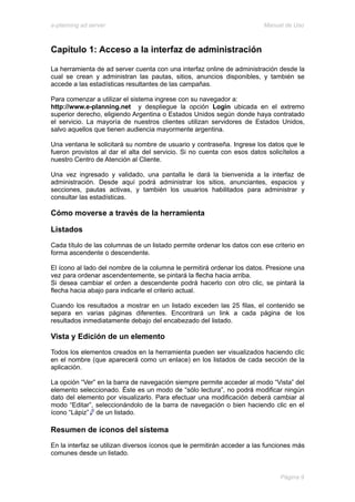 e-planning ad server                                                     Manual de Uso



Capítulo 1: Acceso a la interfaz de administración

La herramienta de ad server cuenta con una interfaz online de administración desde la
cual se crean y administran las pautas, sitios, anuncios disponibles, y también se
accede a las estadísticas resultantes de las campañas.

Para comenzar a utilizar el sistema ingrese con su navegador a:
http://www.e-planning.net y despliegue la opción Login ubicada en el extremo
superior derecho, eligiendo Argentina o Estados Unidos según donde haya contratado
el servicio. La mayoría de nuestros clientes utilizan servidores de Estados Unidos,
salvo aquellos que tienen audiencia mayormente argentina.

Una ventana le solicitará su nombre de usuario y contraseña. Ingrese los datos que le
fueron provistos al dar el alta del servicio. Si no cuenta con esos datos solicítelos a
nuestro Centro de Atención al Cliente.

Una vez ingresado y validado, una pantalla le dará la bienvenida a la interfaz de
administración. Desde aquí podrá administrar los sitios, anunciantes, espacios y
secciones, pautas activas, y también los usuarios habilitados para administrar y
consultar las estadísticas.

Cómo moverse a través de la herramienta

Listados
Cada título de las columnas de un listado permite ordenar los datos con ese criterio en
forma ascendente o descendente.

El ícono al lado del nombre de la columna le permitirá ordenar los datos. Presione una
vez para ordenar ascendentemente, se pintará la flecha hacia arriba.
Si desea cambiar el orden a descendente podrá hacerlo con otro clic, se pintará la
flecha hacia abajo para indicarle el criterio actual.

Cuando los resultados a mostrar en un listado exceden las 25 filas, el contenido se
separa en varias páginas diferentes. Encontrará un link a cada página de los
resultados inmediatamente debajo del encabezado del listado.

Vista y Edición de un elemento
Todos los elementos creados en la herramienta pueden ser visualizados haciendo clic
en el nombre (que aparecerá como un enlace) en los listados de cada sección de la
aplicación.

La opción “Ver” en la barra de navegación siempre permite acceder al modo “Vista” del
elemento seleccionado. Éste es un modo de “sólo lectura”, no podrá modificar ningún
dato del elemento por visualizarlo. Para efectuar una modificación deberá cambiar al
modo “Editar”, seleccionándolo de la barra de navegación o bien haciendo clic en el
ícono “Lápiz” de un listado.

Resumen de íconos del sistema
En la interfaz se utilizan diversos íconos que le permitirán acceder a las funciones más
comunes desde un listado.


                                                                               Página 9
 