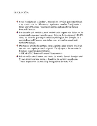 DESCRIPCIÓN:
Crear 5 carpetas en la unidad C de disco del servidor que correspondan
a los nombres de las UO creadas en prácticas pasadas. Por ejemplo, si
tengo una UO llamada Finanzas mi carpeta del servidor se llamará
Personal Finanzas.
Los usuarios que tendrán control total de cada carpeta solo deben ser los
usuarios del grupo correspondiente, es decir, se debe asignar al GRUPO
como los usuarios que tengan todos los privilegios. Por ejemplo, de la
carpeta Personal Finanzas solo deben tener acceso los usuarios del
GRUPO Finanzas.
Después de creadas las carpetas se le asignará a cada usuario creado en
esa área una carpeta personal asignada. Por ejemplo, a los usuarios de
Finanzas su carpeta personal sería:
SERVER2012PersonalFinanzas%username%
Iniciar sesión con al menos una cuenta de usuario de cada área (en total
5) para comprobar que exista el directorio de red correspondiente.
Tomar impresiones de pantalla y entregarlo en formato PDF.
 