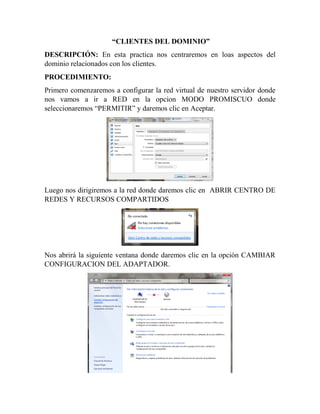 “CLIENTES DEL DOMINIO”
DESCRIPCIÓN: En esta practica nos centraremos en loas aspectos del
dominio relacionados con los clientes.
PROCEDIMIENTO:
Primero comenzaremos a configurar la red virtual de nuestro servidor donde
nos vamos a ir a RED en la opcion MODO PROMISCUO donde
seleccionaremos “PERMITIR” y daremos clic en Aceptar.
Luego nos dirigiremos a la red donde daremos clic en ABRIR CENTRO DE
REDES Y RECURSOS COMPARTIDOS
Nos abrirá la siguiente ventana donde daremos clic en la opción CAMBIAR
CONFIGURACION DEL ADAPTADOR.
 