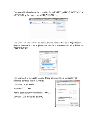 Daremos clic derecho en la conexión de red VIRTUALBOX HOST-ONLY
NETWORK y daremos clic en PROPIEDADES.
Nos aparecerá una ventana en donde desactivaremos la casilla de protocolo de
internet versión 6 y en el protocolo versión 4 daremos clic en el botón de
PROPIEDADES.
Nos aparecerá la siguiente ventana donde colocaremos lo siguiente y al
terminar daremos clic en Aceptar:
Dirección IP: 10.0.0.30
Mascara: 255.0.0.0
Puerta de enlace predeterminada: 10.0.0.1
Servidor DNS preferido: 10.0.0.2
 