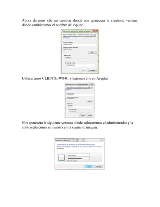 Ahora daremos clic en cambiar donde nos aparecerá la siguiente ventana
donde cambiaremos el nombre del equipo.
Colocaremos CLIENTE-W8-01 y daremos clic en Aceptar
Nos aparecerá la siguiente ventana donde colocaremos el administrador y la
contraseña como se muestra en la siguiente imagen.
 