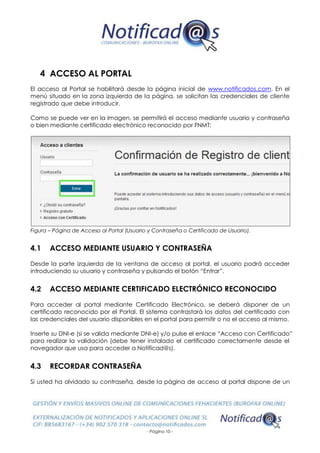 - Página 10 -
4 ACCESO AL PORTAL
El acceso al Portal se habilitará desde la página inicial de www.notificados.com. En el
menú situado en la zona izquierda de la página, se solicitan las credenciales de cliente
registrado que debe introducir.
Como se puede ver en la imagen, se permitirá el acceso mediante usuario y contraseña
o bien mediante certificado electrónico reconocido por FNMT:
Figura – Página de Acceso al Portal (Usuario y Contraseña o Certificado de Usuario).
4.1 ACCESO MEDIANTE USUARIO Y CONTRASEÑA
Desde la parte izquierda de la ventana de acceso al portal, el usuario podrá acceder
introduciendo su usuario y contraseña y pulsando el botón “Entrar”.
4.2 ACCESO MEDIANTE CERTIFICADO ELECTRÓNICO RECONOCIDO
Para acceder al portal mediante Certificado Electrónico, se deberá disponer de un
certificado reconocido por el Portal. El sistema contrastará los datos del certificado con
las credenciales del usuario disponibles en el portal para permitir o no el acceso al mismo.
Inserte su DNI-e (si se valida mediante DNI-e) y/o pulse el enlace “Acceso con Certificado”
para realizar la validación (debe tener instalado el certificado correctamente desde el
navegador que usa para acceder a Notificad@s).
4.3 RECORDAR CONTRASEÑA
Si usted ha olvidado su contraseña, desde la página de acceso al portal dispone de un
 