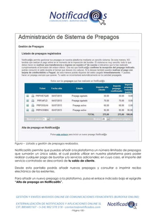 - Página 100 -
Figura – Listado y gestión de prepagos realizados.
Notificad@s permite que puedas añadir a la plataforma un número ilimitado de prepagos
que sumarán un único saldo, el cual podrás utilizar en nuestra plataforma para poder
realizar cualquier pago de burofax y/o servicios adicionales; en cuyo caso, el importe del
servicio contratado se descontará de tu saldo de cliente.
Desde esta pantalla podrás añadir nuevos prepagos y consultar o imprimir recibo
electrónico de los existentes.
Para añadir un nuevo prepago a la plataforma, pulsa el enlace indicado bajo el epígrafe
“Alta de prepago en Notificad@s”.
 