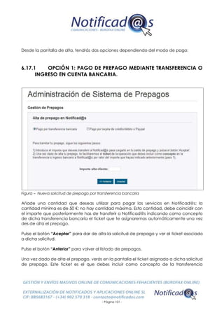 - Página 101 -
Desde la pantalla de alta, tendrás dos opciones dependiendo del modo de pago:
6.17.1 OPCIÓN 1: PAGO DE PREPAGO MEDIANTE TRANSFERENCIA O
INGRESO EN CUENTA BANCARIA.
Figura – Nueva solicitud de prepago por transferencia bancaria
Añade una cantidad que deseas utilizar para pagar los servicios en Notificad@s; la
cantidad mínima es de 50 €; no hay cantidad máxima. Esta cantidad, debe coincidir con
el importe que posteriormente has de transferir a Notificad@s indicando como concepto
de dicha transferencia bancaria el ticket que te asignaremos automáticamente una vez
des de alta el prepago.
Pulse el botón “Aceptar” para dar de alta la solicitud de prepago y ver el ticket asociado
a dicha solicitud.
Pulse el botón “Anterior” para volver al listado de prepagos.
Una vez dado de alta el prepago, verás en la pantalla el ticket asignado a dicha solicitud
de prepago. Este ticket es el que debes incluir como concepto de la transferencia
 