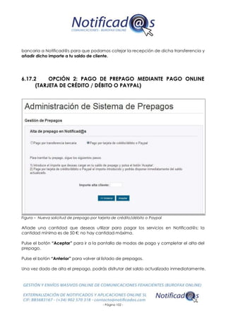 - Página 102 -
bancaria a Notificad@s para que podamos cotejar la recepción de dicha transferencia y
añadir dicho importe a tu saldo de cliente.
6.17.2 OPCIÓN 2: PAGO DE PREPAGO MEDIANTE PAGO ONLINE
(TARJETA DE CRÉDITO / DÉBITO O PAYPAL)
Figura – Nueva solicitud de prepago por tarjeta de crédito/débito o Paypal
Añade una cantidad que deseas utilizar para pagar los servicios en Notificad@s; la
cantidad mínima es de 50 €; no hay cantidad máxima.
Pulse el botón “Aceptar” para ir a la pantalla de modos de pago y completar el alta del
prepago.
Pulse el botón “Anterior” para volver al listado de prepagos.
Una vez dado de alta el prepago, podrás disfrutar del saldo actualizado inmediatamente.
 