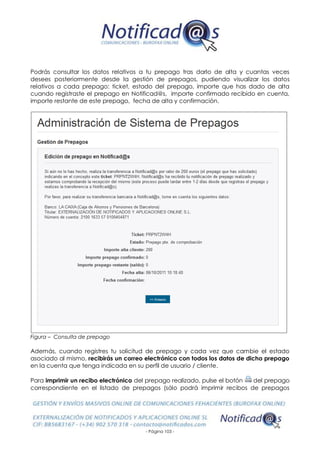 - Página 103 -
Podrás consultar los datos relativos a tu prepago tras darlo de alta y cuantas veces
desees posteriormente desde la gestión de prepagos, pudiendo visualizar los datos
relativos a cada prepago: ticket, estado del prepago, importe que has dado de alta
cuando registraste el prepago en Notificad@s, importe confirmado recibido en cuenta,
importe restante de este prepago, fecha de alta y confirmación.
Figura – Consulta de prepago
Además, cuando registres tu solicitud de prepago y cada vez que cambie el estado
asociado al mismo, recibirás un correo electrónico con todos los datos de dicho prepago
en la cuenta que tenga indicada en su perfil de usuario / cliente.
Para imprimir un recibo electrónico del prepago realizado, pulse el botón del prepago
correspondiente en el listado de prepagos (sólo podrá imprimir recibos de prepagos
 