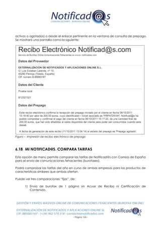 - Página 104 -
activos o agotados) o desde el enlace pertinente en la ventana de consulta de prepago.
Se mostrará una pantalla como la siguiente:
Figura – Impresión de recibo electrónico de prepago
6.18 MI NOTIFICAD@S. COMPARA TARIFAS
Esta opción de menú permite comparar las tarifas de Notificad@s con Correos de España
para el envío de comunicaciones fehacientes (burofaxes).
Podrá comprobar las tarifas del año en curso de ambas empresas para los productos de
características similares que ambas ofertan.
Puede ver tres comparaciones “fijas”, de:
1) Envío de burofax de 1 página sin Acuse de Recibo ni Certificación de
Contenido.
 