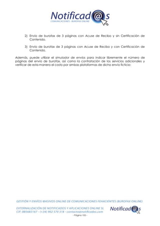- Página 105 -
2) Envío de burofax de 3 páginas con Acuse de Recibo y sin Certificación de
Contenido.
3) Envío de burofax de 3 páginas con Acuse de Recibo y con Certificación de
Contenido.
Además, puede utilizar el simulador de envíos para indicar libremente el número de
páginas del envío de burofax, así como la contratación de los servicios adicionales y
verificar de esta manera el costo por ambas plataformas de dicho envío ficticio:
 