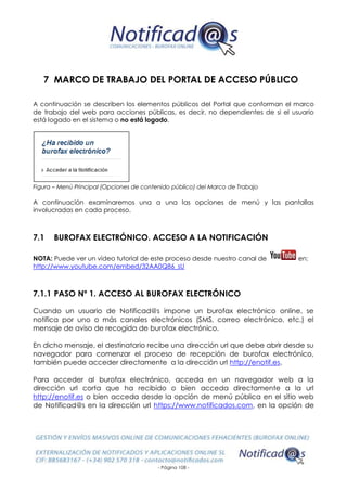 - Página 108 -
7 MARCO DE TRABAJO DEL PORTAL DE ACCESO PÚBLICO
A continuación se describen los elementos públicos del Portal que conforman el marco
de trabajo del web para acciones públicas, es decir, no dependientes de si el usuario
está logado en el sistema o no está logado.
Figura – Menú Principal (Opciones de contenido público) del Marco de Trabajo
A continuación examinaremos una a una las opciones de menú y las pantallas
involucradas en cada proceso.
7.1 BUROFAX ELECTRÓNICO. ACCESO A LA NOTIFICACIÓN
NOTA: Puede ver un vídeo tutorial de este proceso desde nuestro canal de en:
http://www.youtube.com/embed/32AA0Q86_sU
7.1.1 PASO Nº 1. ACCESO AL BUROFAX ELECTRÓNICO
Cuando un usuario de Notificad@s impone un burofax electrónico online, se
notifica por uno o más canales electrónicos (SMS, correo electrónico, etc.) el
mensaje de aviso de recogida de burofax electrónico.
En dicho mensaje, el destinatario recibe una dirección url que debe abrir desde su
navegador para comenzar el proceso de recepción de burofax electrónico,
también puede acceder directamente a la dirección url http://enotif.es.
Para acceder al burofax electrónico, acceda en un navegador web a la
dirección url corta que ha recibido o bien acceda directamente a la url
http://enotif.es o bien acceda desde la opción de menú pública en el sitio web
de Notificad@s en la dirección url https://www.notificados.com, en la opción de
 