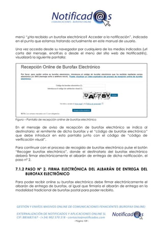 - Página 109 -
menú “¿Ha recibido un burofax electrónico? Acceder a la notificación”, indicada
en el punto que estamos tratando actualmente en este manual de usuario.
Una vez acceda desde su navegador por cualquiera de los medios indicados (url
corta del mensaje, enotif.es o desde el menú del sitio web de Notificad@s),
visualizará la siguiente pantalla:
Figura – Pantalla de recepción online de burofax electrónico
En el mensaje de aviso de recepción de burofax electrónico se indica al
destinatario: el remitente de dicho burofax y el “código de burofax electrónico”
que debe introducir en esta pantalla junto con el código de “código de
verificación visual”.
Para continuar con el proceso de recogida de burofax electrónico pulse el botón
“Recoger burofax electrónico”, donde el destinatario del burofax electrónico
deberá firmar electrónicamente el albarán de entrega de dicha notificación, el
paso nº 2.
7.1.2 PASO Nº 2. FIRMA ELECTRÓNICA DEL ALBARÁN DE ENTREGA DEL
BUROFAX ELECTRÓNICO
Para poder recibir online su burofax electrónico debe firmar electrónicamente el
albarán de entrega de burofax, al igual que firmaría el albarán de entrega en la
modalidad tradicional de burofax postal para poder recibirlo.
 