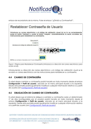 - Página 11 -
enlace de recordatorio de la misma. Pulse el enlace “¿Olvidó su Contraseña?”.
Figura – Página para Restablecer Contraseña (Introduzca su dirección de correo electrónico para
recibir email).
Introduciendo su dirección de correo electrónico y el código de validación visual se le
enviará un correo electrónico con las instrucciones para restablecer su contraseña.
4.4 CAMBIO DE CONTRASEÑA
Si usted desea cambiar su contraseña podrá hacerlo en todo momento desde el enlace
Configuración > Perfil de usuario, ubicado en el menú principal situado a la izquierda.
Desde esta pantalla podrá igualmente modificar cualquier información relativa a su perfil
de usuario (ver Configuración. Perfil de Usuario).
4.5 OBLIGACIÓN DE CAMBIO DE CONTRASEÑA
Si usted desea que el sistema le obligue a cambiar su contraseña cada un determinado
nº de días (configurables por el usuario) podrá hacerlo en todo momento desde el
enlace Configuración > Perfil de usuario, ubicado en el menú principal situado a la
izquierda. Desde esta pantalla podrá igualmente modificar cualquier información relativa
a su perfil de usuario (ver Configuración. Perfil de Usuario).
 