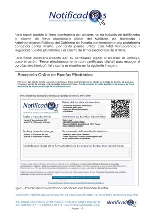- Página 110 -
Para hacer posible la firma electrónica del albarán, se ha incluido en Notificados
el cliente de firma electrónica oficial del Ministerio de Hacienda y
Administraciones Públicas del Gobierno de España, perteneciente a la plataforma
conocida como @firma, por tanto puede utilizar con total transparencia y
seguridad nuestra plataforma y el cliente de firma electrónica de @firma.
Para firmar electrónicamente con su certificado digital el albarán de entrega,
pulse el botón “'Firmar electrónicamente (con certificado digital) para recoger el
burofax electrónico”, tal y como se muestra en la siguiente imagen:
Figura – Pantalla de firma electrónica del albarán electrónico del burofax
 